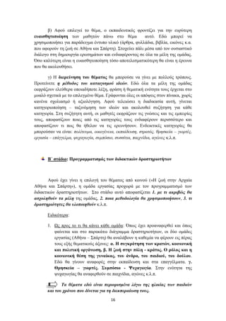 β) Αθνύ επηιεγεί ην ζέκα, ν εθπαηδεπηηθόο θξνληίδεη γηα ηελ επξύηεξε
επαηζζεηνπνίεζε ησλ καζεηώλ πάλσ ζην ζέκα              απηό. Δδώ κπνξεί λα
ρξεζηκνπνηήζεη γηα παξάδεηγκα έληππν πιηθό (άξζξα, θπιιάδηα, βηβιία, εηθόλεο θ.α.
πνπ αθνξνύλ ηε δσή ζε Αζήλα θαη ΢πάξηε). ΢ηνρεύεη πάιη κέζα από ηνλ νπζηαζηηθό
δηάινγν ζηε δεκηνπξγία εξσηεκάησλ θαη ελδηαθέξνληνο ζε όια ηα κέιε ηεο νκάδαο.
Όζν θαιύηεξε είλαη ε επαηζζεηνπνίεζε ηόζν απνηειεζκαηηθόηεξε ζα είλαη ε έξεπλα
πνπ ζα αθνινπζήζεη.

       γ) Ζ δηεξεύλεζε ηνπ ζέκαηνο ζα κπνξνύζε λα γίλεη κε πνιινύο ηξόπνπο.
Πξνηείλεηε ε κέζνδνο ηνπ θαηαηγηζκνύ ηδεώλ. Δδώ όια ηα κέιε ηεο νκάδαο
εθθξάδνπλ ειεύζεξα νπνηαδήπνηε ιέμε, θξάζε ή ζεκαηηθή ελόηεηα ηνπο έξρεηαη ζην
κπαιό ζρεηηθά κε ην επηιεγκέλν ζέκα. Γξάθνληαη όιεο νη απόςεηο ζηνλ πίλαθα, ρσξίο
θαλέλα ζρνιηαζκό ή αμηνιόγεζε. Αθνύ ηειεηώζεη ε δηαδηθαζία απηή, γίλεηαη
θαηεγνξηνπνίεζε – ηαμηλόκεζε ησλ ηδεώλ θαη αθνινπζεί ζπδήηεζε γηα θάζε
θαηεγνξία. ΢ηε ζπδήηεηε απηή, νη καζεηέο εθθξάδνπλ ηηο γλώζεηο θαη ηηο εκπεηξίεο
ηνπο, απνθαζίδνπλ πνηεο από ηηο θαηεγνξίεο ηνπο ελδηαθέξνπλ πεξηζζόηεξν θαη
απνθαζίδνπλ ηη πσο ζα ήζειαλ λα ηηο εξεπλήζνπλ. Δλδεηθηηθέο θαηεγνξίεο ζα
κπνξνύζαλ λα είλαη: πνιίηεπκα, νηθνγέλεηα, εθπαίδεπζε, ζηξαηόο, ζξεζθεία – γηνξηέο,
εξγαζία – επάγγεικα, ςπραγσγία, ζπκπόζην, ζπζζίηηα, παηρλίδηα, αγώλεο θ.ι.π.



       Β΄ ζηάδην: Πξνγξακκαηηζκόο ηωλ δηδαθηηθώλ δξαζηεξηνηήηωλ



       Αθνύ έρεη γίλεη ε επηινγή ηνπ ζέκαηνο από θνηλνύ («Ζ δσή ζηελ Αξραία
Αζήλα θαη ΢πάξηε»), ε νκάδα εξγαζίαο πξνρσξά κε ηνλ πξνγξακκαηηζκό ησλ
δηδαθηηθώλ δξαζηεξηνηήησλ. ΢ην ζηάδην απηό απνθαζίδεηαη 1. κε ηη αθξηβώο ζα
αζρνιεζνύλ ηα κέιε ηεο νκάδαο, 2. πνηα κεζνδνινγία ζα ρξεζηκνπνηήζνπλ, 3. ηη
δξαζηεξηόηεηεο ζα πινπνηεζνύλ θ.ι.π.

       Δηδηθόηεξα:

       1. Χο πξνο ην ηη ζα θάλεη θάζε νκάδα: Όπσο έρεη πξναλαθεξζεί θαη όπσο
          θαίλεηαη θαη ζην παξαθάησ δηάγξακκα δξαζηεξηνηήησλ, νη δύν νκάδεο
          εξγαζίαο (Αζήλα – ΢πάξηε) ζα αλαιάβνπλ ε θαζεκία λα θέξνπλ εηο πέξαο
          ηνπο εμήο ζεκαηηθνύο άμνλεο: α. Η ζπγθξόηεζε ηωλ θξαηώλ, θνηλωληθή
          θαη πνιηηηθή νξγάλωζε, β. Η δωή ζηελ πόιε - θξάηνο. Ο ξόινο θαη ε
          θνηλωληθή ζέζε ηεο γπλαίθαο, ηνπ άλδξα, ηνπ παηδηνύ, ηνπ δνύινπ.
          Δδώ ζα γίλνπλ αλαθνξέο ζηελ εθπαίδεπζε θαη ζηα επαγγέικαηα. γ.
          Θξεζθεία – γηνξηέο. ΢πκπόζην - Φπραγωγία. ΢ηελ ελόηεηα ηεο
          ςπραγσγίαο ζα αλαθεξζνύλ ζε παηρλίδηα, αγώλεο θ.ι.π.

              Σα ζέκαηα εδώ είλαη πεξηνξηζκέλα ιόγσ ηεο ειηθίαο ησλ παηδηώλ
       θαη ηνπ ρξόλνπ πνπ δίλεηαη γηα ηε δηεθπεξαίσζε ηνπο.
                                        16
 