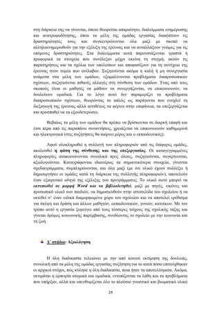 ζηε δηάξθεηα ηεο λα γίλνληαη, όπνηε ζεσξείηαη απαξαίηεην, δηαιείκκαηα ελεκέξσζεο
θαη αλαηξνθνδόηεζεο, όπνπ ηα κέιε ηεο νκάδαο εξγαζίαο δηαθόπηνπλ ηηο
δξαζηεξηόηεηέο ηνπο θαη ζπγθεληξώλνληαη όια καδί κε ζθνπό λα
αιιεινελεκεξσζνύλ γηα ηελ εμέιημε ηεο έξεπλαο θαη λα αληαιιάμνπλ γλώκεο γηα ηηο
επόκελεο δξαζηεξηόηεηεο. ΢ηα δηαιείκκαηα απηά παξνπζηάδνληαη γξαπηά ή
πξνθνξηθά ηα ζηνηρεία πνπ ζπλέιεμαλ κέρξη εθείλε ηε ζηηγκή, αθνύλ ηηο
παξαηεξήζεηο θαη ηα ζρόιηα ησλ ππνινίπσλ θαη απνθαζίδνπλ γηα ηε ζπλέρεηα ηεο
έξεπλαο ζηνλ ηνκέα πνπ αλέιαβαλ. ΢πδεηνύληαη αθόκα ε θαιή ή κε ζπλεξγαζία
αλάκεζα ζηα κέιε ησλ νκάδσλ, εμνκαιύλνληαη πξνβιήκαηα δηαπξνζσπηθώλ
ζρέζεσλ, ζπδεηηνύληαη πηζαλέο αιιαγέο ζηε ζύλζεζε ησλ νκάδσλ. Έλαο από ηνπο
ζθνπνύο είλαη νη καζεηέο λα κάζνπλ λα ζπλεξγάδνληαη, λα επηθνηλσλνύλ, λα
δνπιεύνπλ νκαδηθά. Γηα ην ιόγν απηό δελ παξακεξίδεη ηα πξνβιήκαηα
δηαπξνζσπηθώλ ζρέζεσλ, ζεσξώληαο ηα απιώο σο παξάγνληα πνπ ελνριεί ηε
δηεμαγσγή ηεο έξεπλαο αιιά αληηζέησο ηα θέξλεη ζηελ επηθάλεηα, ηα επεμεξγάδεηαη
θαη πξνζπαζεί λα ηα εμνπδεηεξώζεη.

       Βεβαίσο ηα κέιε ησλ νκάδσλ ζα πξέπεη λα βξίζθνληαη ζε δηαξθή επαθή θαη
έηζη πέξα από ηηο παξαπάλσ ζπλαληήζεηο, ρξεηάδεηαη λα επηθνηλσλνύλ θαζεκεξηλά
θαη ειεθηξνληθά (ζηηο ζπδεηήζεηο ζα παίξλεη κέξνο θαη ν εθπαηδεπηηθόο).

        Αθνύ νινθιεξσζεί ε ζπιινγή ησλ πιεξνθνξηώλ από ηηο δηάθνξεο νκάδεο,
αθνινπζεί ε θάζε ηεο ζύλζεζεο θαη ηεο επεμεξγαζίαο. Οη θαηαγεγξακκέλεο
πιεξνθνξίεο αλαθνηλώλνληαη ζπλνιηθά πξνο όινπο, ζπδεηηνύληαη, ζπγθξίλνληαη,
αμηνινγνύληαη. Καηαγξάθνληαη ηδηαηηέξσο ηα ζεκαληηθόηεξα ζηνηρεία, γίλνληαη
ζρεδηαγξάκκαηα, ζπκπιεξώλνληαη, θαη όια καδί (κε όηη πιηθό έρνπλ ζπιιέμεη ή
δεκηνπξγήζεη νη νκάδεο θαηά ηε δηάξθεηα ηεο ζπιινγήο πιεξνθνξηώλ), απνηεινύλ
έλαλ εμαηξεηηθό νδεγό ηεο εμέιημεο ηνπ πξνγξάκκαηνο. Σν πιηθό απηό κπνξεί λα
εθηππσζεί ζε κνξθή Word θαη λα βηβιηνδεηεζεί, καδί κε πεγέο, εηθόλεο θαη
πξνζσπηθό πιηθό ησλ παηδηώλ, λα δεκνζηεπζνύλ ζηελ ηζηνζειίδα ηνπ ζρνιείνπ ή λα
εθηεζεί ζ’ έλαλ εηδηθά δηακνξθσκέλν ρώξν ηνπ ζρνιείνπ θαη λα απνηειεί εξέζηζκα
γηα ζθέςε θαη δξάζε θαη άιισλ καζεηώλ, εθπαηδεπηηθώλ, γνληώλ, θαηνίθσλ. Με ηνλ
ηξόπν απηό ε εξγαζία μεθεύγεη από ηνπο ηέζζεξεο ηνίρνπο ηεο ζρνιηθήο ηάμεο θαη
γίλεηαη δξόκνο θνηλσληθήο παξέκβαζεο, ζπλδένληαο ην ζρνιείν κε ηελ θνηλσλία θαη
ηε δσή.



       Γ΄ ζηάδην: Αμηνιόγεζε


       Ζ όιε δηαδηθαζία ηειεηώλεη κε ηελ από θνηλνύ εθηίκεζε ηεο δνπιεηάο,
ζπλνιηθή από ηα κέιε ηεο νκάδαο εξγαζίαο ζπδήηεζε γηα ην θαηά πόζν επηηεύρζεθαλ
νη αξρηθνί ζηόρνη, πώο θύιεζε ε όιε δηαδηθαζία, πνηα ήηαλ ηα απνηειέζκαηα. Αθόκα,
εθηηκάηαη ε εκπεηξία αηνκηθά θαη νκαδηθά, εληνπίδνληαη ηα ιάζε θαη ηα πξνβιήκαηα
πνπ ππήξμαλ, αιιά θαη ππελζπκίδεηαη όιν ην πινύζην γλσζηηθό θαη βησκαηηθό πιηθό

                                       19
 