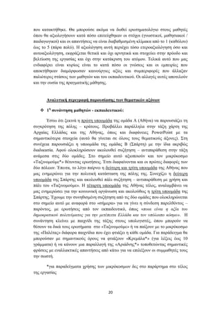 πνπ θαηαθηήζεθε. Θα κπνξνύζε αθόκα λα δσζεί εξσηεκαηνιόγην ζηνπο καζεηέο
όπνπ ζα αμηνινγήζνπλ θαηά πόζν επηηεύρζεθαλ νη ζηόρνη (γλσζηηθνί, καζεζηαθνί /
παηδαγσγηθνί) θαη νη απαληήζεηο λα είλαη δηαβαζκηζκέλε θιίκαθα από ην 1 (θαζόινπ)
έσο ην 5 (πάξα πνιύ). Ζ αμηνιόγεζε απηή πεξηέρεη ηόζν εηεξναμηνιόγεζε όζν θαη
απηναμηνιόγεζε, εθθξάδεηαη ζεηηθά θαη όρη αξλεηηθά θαη ζηνρεύεη ζηελ πξόνδν θαη
βειηίσζε ηεο εξγαζίαο θαη όρη ζηελ θαηάθξηζε ηνπ αηόκνπ. Σειηθά απηό πνπ καο
ελδηαθέξεη είλαη θπξίσο είλαη ην θαηά πόζν νη γλώζεηο θαη νη εκπεηξίεο πνπ
απνθηήζεθαλ δηακόξθσζαλ θαηλνύξγηεο αμίεο θαη ζπκπεξηθνξέο πνπ άιιαμαλ
παιηόηεξεο ζηάζεηο ησλ καζεηώλ θαη ηνπ εθπαηδεπηηθνύ. Οη αιιαγέο απηέο απνηεινύλ
θαη ηελ νπζία ηεο πξαγκαηηθήο κάζεζεο.


      Αλαιπηηθή πεξηγξαθή παξνπζίαζεο ηωλ ζεκαηηθώλ αμόλωλ

    1ε ζπλάληεζε καζεηώλ - εθπαηδεπηηθνύ:

       Έζησ όηη μεθηλά ε πξώηε ππννκάδα ηεο νκάδα Α (Αζήλα) λα παξνπζηάδεη ηε
ζπγθξόηεζε ηεο πόιεο – θξάηνπο. Πξνβάιιεη παξάιιεια ζηελ ηάμε ράξηε ηεο
Αξραίαο Διιάδαο θαη ηεο Αζήλαο, όπσο θαη δηαθάλεηεο PowerPoint κε ηα
ζεκαληηθόηεξα ζηνηρεία (απηό ζα γίλεηαη ζε όινπο ηνπο ζεκαηηθνύο άμνλεο). ΢ηε
ζπλέρεηα παξνπζηάδεη ε ππννκάδα ηεο νκάδαο Β (΢πάξηε) κε ηελ ίδηα αθξηβώο
δηαδηθαζία. Αθνύ νινθιεξώζνπλ αθνινπζεί ζπδήηεζε – αληηπαξάζεζε ζηελ ηάμε
αλάκεζα ζηηο δύν νκάδεο. ΢ην ζεκείν απηό αμηνπνηνύλ θαη ηνλ κηθξόθνζκν
«Σαμηλνκνύκε*» ζέηνληαο εξσηήζεηο. Έηζη δηαθαίλνληαη θαη νη πξώηεο δηαθνξέο ησλ
δύν πόιεσλ. Έπεηηα, ην ιόγν παίξλεη ε δεύηεξε θαη ηξίηε ππννκάδα ηεο Αζήλαο πνπ
καο ελεκεξώλεη γηα ηελ πνιηηηθή θαηάζηαζε ηεο πόιεο ηεο. ΢πλερίδεη ε δεύηεξε
ππννκάδα ηεο ΢πάξηεο θαη αθνινπζεί πάιη ζπδήηεζε – αληηπαξάζεζε κε ρξήζε θαη
πάιη ηνπ «Σαμηλνκνύκε». Ζ ηέηαξηε ππννκάδα ηεο Αζήλαο ηέινο, αλαιακβάλεη λα
καο ελεκεξώζεη γηα ηελ θνηλσληθή νξγάλσζε θαη αθνινύζσο ε ηξίηε ππννκάδα ηεο
΢πάξηεο. Έρνπκε ηελ ζπλεζηζκέλε ζπδήηεζε από ηηο δύν νκάδεο πνπ νινθιεξώλεηαη
ζην ζεκείν απηό κε αλαθνξά ζην «ζήκεξα» γηα λα γίλεη ε ζύλδεζε παξειζόληνο –
παξόληνο, κε εξσηήζεηο από ηνλ εθπαηδεπηηθό, όπσο «πνηα είλαη ε αμία ηνπ
δεκνθξαηηθνύ πνιηηεύκαηνο γηα ηελ κεηέπεηηα Διιάδα θαη ηνλ ππόινηπν θόζκν». Ζ
ζπλάληεζε θιείλεη κε παηρλίδη ηεο ηάμεο ζηνπο ππνινγηζηέο, όπνπ κπνξνύλ λα
ζέζνπλ ηα δηθά ηνπο εξσηήκαηα ζην «Σαμηλνκνύκε» ή λα παίμνπλ κε ην κηθξόθνζκν
ηεο «Παιέηαο» δηάθνξα παηρλίδηα πνπ έρεη θηηάμεη ε θάζε νκάδα. Γηα παξάδεηγκα ζα
κπνξνύζαλ κε ζεκαληηθνύο όξνπο λα θηηάμνπλ «Κξεκάια*» (γηα ιέμεηο έσο 10
γξάκκαηα) ή λα θάλνπλ κηα παξαιιαγή ηεο «Αξηάδλεο*» ηνπνζεηώληαο ζεκαληηθέο
θξάζεηο κε ελαιιαθηηθέο απαληήζεηο από θάησ γηα λα επηιέμνπλ νη ζπκκαζεηέο ηνπο
ηελ ζσζηή.

       *γηα παξαδείγκαηα ρξήζεο ησλ κηθξόθνζκσλ δεο ζην παξάξηεκα ζην ηέινο
ηεο εξγαζίαο



                                       20
 