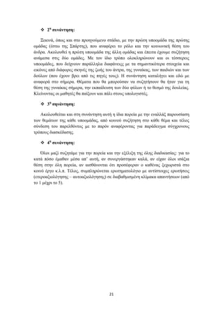  2ε ζπλάληεζε:

    Ξεθηλά, όπσο θαη ζην πξνεγνύκελν ζηάδην, κε ηελ πξώηε ππννκάδα ηεο πξώηεο
νκάδαο (έζησ ηεο ΢πάξηεο), πνπ αλαθέξεη ην ξόιν θαη ηελ θνηλσληθή ζέζε ηνπ
άλδξα. Αθνινπζεί ε πξώηε ππννκάδα ηεο άιιε νκάδαο θαη έπεηηα έρνπκε ζπδήηεζε
αλάκεζα ζηηο δύν νκάδεο. Με ηνλ ίδην ηξόπν νινθιεξώλνπλ θαη νη ηέζζεξεηο
ππννκάδεο, πνπ δείρλνπλ παξάιιεια δηαθάλεηοο κε ηα ζεκαληηθόηεξα ζηνηρεία θαη
εηθόλεο από δηάθνξεο ζθελέο ηεο δσήο ηνπ άληξα, ηεο γπλαίθαο, ησλ παηδηώλ θαη ησλ
δνύισλ (πνπ έρνπλ βξεη από ηηο πεγέο ηνπο). Ζ ζπλάληεζε θαηαιήγεη θαη εδώ κε
αλαθνξά ζην ζήκεξα. Θέκαηα πνπ ζα κπνξνύζαλ λα ζπδεηήζνπλ ζα ήηαλ γηα ηε
ζέζε ηεο γπλαίθαο ζήκεξα, ηελ εθπαίδεπζε ησλ δύν θύισλ ή ην ζεζκό ηεο δνπιείαο.
Κιείλνληαο νη καζεηέο ζα παίμνπλ θαη πάιη ζηνπο ππνινγηζηέο.

    3ε ζελάληεζε:

   Αθνινπζείηαη θαη ζηε ζπλάληεζε απηή ε ίδηα πνξεία κε ηελ ελαιιάμ παξνπζίαζε
ησλ ζεκάησλ ηεο θάζε ππννκάδαο, από θνηλνύ ζπδήηεζε ζην θάζε ζέκα θαη ηέινο
ζύλδεζε ηνπ παξειζόληνο κε ην παξόλ αλαθέξνληαο γηα παξάδεηγκα ζύγρξνλνπο
ηξόπνπο δηαζθέδαζεο.

    4ε ζπλάληεζε:

    Όινη καδί ζπδεηάκε γηα ηελ πνξεία θαη ηελ εμέιημε ηεο όιεο δηαδηθαζίαο: γηα ην
θαηά πόζν έκαζαλ κέζα απ’ απηή, αλ ζπλεξγάζηεθαλ θαιά, αλ είραλ όινη ηζάμηα
ζέζε ζηελ όιε πνξεία, αλ αηζζάλνληαη όηη πξνζέθεξαλ ν θαζέλαο μερσξηζηά ζην
θνηλό έξγν θ.ι.π. Σέινο, ζπκπιεξώλεηαη εξσηεκαηνιόγην κε αληίζηνηρεο εξσηήζεηο
(εηεξναμηνιόγεζεο – απηναμηνιόγεζεο) ζε δηαβαζκηζκέλε θιίκαθα απαληήζεσλ (από
ην 1 κέρξη ην 5).




                                       21
 