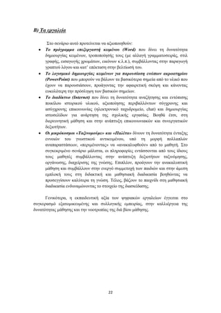 Β) Σα εξγαιεία

      ΢ην ζελάξην απηό πξνηείλεηαη λα αμηνπνηεζνύλ:
     Σν πξόγξακκα επεμεξγαζηή θεηκέλνπ (Word) πνπ δίλεη ηε δπλαηόηεηα
     δεκηνπξγίαο θεηκέλσλ, ηξνπνπνίεζήο ηνπο (κε αιιαγή γξακκαηνζεηξάο, ζηηι
     γξαθήο, εηζαγσγήο ρξσκάησλ, εηθόλσλ θ.ι.π.), ζπκβάιινληαο ζηελ παξαγσγή
     γξαπηνύ ιόγνπ θαη θαη’ επέθηαζε ζηελ βειηίσζή ηνπ.
     Σν ινγηζκηθό δεκηνπξγίαο θεηκέλσλ γηα παξνπζίαζε ελώπηνλ αθξναηεξίνπ
     (PowerPoint) πνπ κπνξνύλ λα βάινπλ ηα βαζηθόηεξα ζεκεία από ην πιηθό πνπ
     έρνπλ λα παξνπζηάζνπλ, πξνάγνληαο ηελ αθαηξεηηθή ζθέςε θαη θάλνληαο
     επθνιόηεξε ηελ πξόζιεςε ησλ βαζηθώλ ζεκείσλ.
     Σν δηαδίθηπν (Internet) πνπ δίλεη ηε δπλαηόηεηα αλαδήηεζεο θαη εληόπηζεο
     πνηθίινπ ηζηνξηθνύ πιηθνύ, αμηνπνίεζεο πεξηβαιιόλησλ ζύγρξνλεο θαη
     αζύγρξνλεο επηθνηλσλίαο (ειεθηξνληθό ηαρπδξνκείν, chat) θαη δεκηνπξγίαο
     ηζηνζειίδσλ γηα αλάξηεζε ηεο ζρνιηθήο εξγαζίαο. Βνεζά έηζη, ζηε
     δηεξεπλεηηθή κάζεζε θαη ζηελ αλάπηπμε επηθνηλσληαθώλ θαη ζπλεξγαηηθώλ
     δεμηνηήησλ.
     Οη κηθξόθνζκνη «Σαμηλνκνύκε» θαη «Παιέηα» δίλνπλ ηε δπλαηόηεηα έληαμεο
     ελλνηώλ ηνπ γλσζηηθνύ αληηθεηκέλνπ, ππό ηε κνξθή πνιιαπιώλ
     αλαπαξαζηάζεσλ, «πεξηκέλνληαο» λα «αλαθαιπθζνύλ» από ην καζεηή. ΢ην
     ζπγθεθξηκέλν ζελάξην κάιηζηα, νη πιεξνθνξίεο εληάζζνληαη από ηνπο ίδηνπο
     ηνπο καζεηέο ζπκβάιινληαο ζηελ αλάπηπμε δεμηνηήησλ ηαμηλόκεζεο,
     νξγάλσζεο, δηαρείξηζεο ηεο γλώζεο. Δπηπιένλ, πξνάγνπλ ηελ αλαθαιππηηθή
     κάζεζε θαη ζπκβάιινπλ ζηελ ελεξγό ζπκκεηνρή ησλ παηδηώλ θαη ζηελ άκεζε
     εκπινθή ηνπο ζηε δηδαθηηθή θαη καζεζηαθή δηαδηθαζία βνεζώληαο λα
     πξνζεγγίζνπλ θαιύηεξα ηε γλώζε. Σέινο, βάδνπλ ην παηρλίδη ζηε καζεζηαθή
     δηαδηθαζία ελδπλακώλνληαο ην ζηνηρείν ηεο δηαζθέδαζεο.

      Γεληθόηεξα, ε εθπαηδεπηηθή αμία ησλ ςεθηαθώλ εξγαιείσλ έγγεηηαη ζην
ζπγθεξαζκό εμαηνκηθεπκέλεο θαη ζπιινγηθήο εκπεηξίαο, ζηελ θαιιηέξγεηα ηεο
δπλαηόηεηαο κάζεζεο θαη ηελ λννηξνπίαο ηεο δηά βίνπ κάζεζεο.




                                    22
 