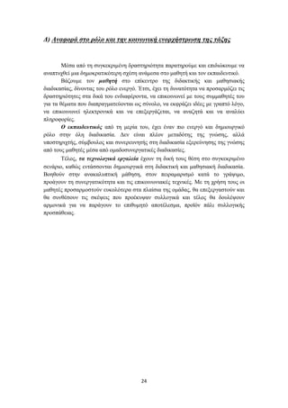 Γ) Αλαθνξά ζην ξόιν θαη ηελ θνηλσληθή ελνξρήζηξσζε ηεο ηάμεο


        Μέζα από ηε ζπγθεθξηκέλε δξαζηεξηόηεηα παξαηεξνύκε θαη επηδηώθνπκε λα
αλαπηπρζεί κηα δεκνθξαηηθόηεξε ζρέζε αλάκεζα ζην καζεηή θαη ηνλ εθπαηδεπηηθό.
        Βάδνπκε ηνλ καζεηή ζην επίθεληξν ηεο δηδαθηηθήο θαη καζεζηαθήο
δηαδηθαζίαο, δίλνληαο ηνπ ξόιν ελεξγό. Έηζη, έρεη ηε δπλαηόηεηα λα πξνζαξκόδεη ηηο
δξαζηεξηόηεηεο ζηα δηθά ηνπ ελδηαθέξνληα, λα επηθνηλσλεί κε ηνπο ζπκκαζεηέο ηνπ
γηα ηα ζέκαηα πνπ δηαπξαγκαηεύνληαη σο ζύλνιν, λα εθθξάδεη ηδέεο κε γξαπηό ιόγν,
λα επηθνηλσλεί ειεθηξνληθά θαη λα επεμεξγάδεηαη, λα αλαδεηά θαη λα αλαιύεη
πιεξνθνξίεο.
        Ο εθπαηδεπηηθόο από ηε κεξία ηνπ, έρεη έλαλ πην ελεξγό θαη δεκηνπξγηθό
ξόιν ζηελ όιε δηαδηθαζία. Γελ είλαη πιένλ κεηαδόηεο ηεο γλώζεο, αιιά
ππνζηεξηρηήο, ζύκβνπινο θαη ζπλεξεπλεηήο ζηε δηαδηθαζία εμεξεύλεζεο ηεο γλώζεο
από ηνπο καζεηέο κέζα από νκαδνζπλεξγαηηθέο δηαδηθαζίεο.
        Σέινο, ηα ηερλνινγηθά εξγαιεία έρνπλ ηε δηθή ηνπο ζέζε ζην ζπγθεθξηκέλν
ζελάξην, θαζώο εληάζζνληαη δεκηνπξγηθά ζηε δηδαθηηθή θαη καζεζηαθή δηαδηθαζία.
Βνεζνύλ ζηελ αλαθαιππηηθή κάζεζε, ζηνλ πεηξακαξηζκό θαηά ην γξάςηκν,
πξνάγνπλ ηε ζπλεξγαηηθόηεηα θαη ηηο επηθνηλσληαθέο ηερληθέο. Με ηε ρξήζε ηνπο νη
καζεηέο πξνζαξκνζηνύλ επθνιόηεξα ζηα πιαίζηα ηεο νκάδαο, ζα επεμεξγαζηνύλ θαη
ζα ζπλζέζνπλ ηηο ζθέςεηο πνπ πξνέθπςαλ ζπιινγηθά θαη ηέινο ζα δνπιέςνπλ
αξκνληθά γηα λα παξάγνπλ ην επηζπκεηό απνηέιεζκα, πξντόλ πάιη ζπιινγηθήο
πξνζπάζεηαο.




                                       24
 
