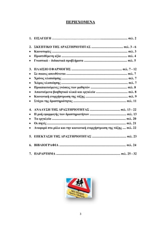 ΠΔΡΙΔΥΟΜΔΝΑ



1. ΔΙ΢ΑΓΧΓΗ ………………………………………................................. ζει. 2

2. ΢ΚΔΠΣΙΚΟ ΣΗ΢ ΓΡΑ΢ΣΗΡΙΟΣΗΣΑ΢ ....................................... ζει. 3 - 6
   Καηλνηνκίεο ............................................................................................. ζει. 3
   Πξνζηηζέκελε αμία ................................................................................. ζει. 4
   Γλωζηηθά – δηδαθηηθά πξνβιήκαηα ..................................................... ζει. 5

3. ΠΛΑΙ΢ΙΟ ΔΦΑΡΜΟΓΗ΢ .............................................................. ζει. 7 - 12
   ΢ε πνηνπο απεπζύλεηαη ........................................................................... ζει. 7
   Υξόλνο πινπνίεζεο ................................................................................. ζει. 7
   Υώξνο πινπνίεζεο .................................................................................. ζει. 7
   Πξναπαηηνύκελεο γλώζεηο ηωλ καζεηώλ ............................................. ζει. 8
   Απαηηνύκελα βνεζεηηθά πιηθά θαη εξγαιεία ....................................... ζει. 8
   Κνηλωληθή ελνξρήζηξωζε ηεο ηάμεο .................................................... ζει. 9
   ΢ηόρνη ηεο δξαζηεξηόηεηαο ................................................................. ζει. 11

4. ΑΝΑΛΤ΢Η ΣΗ΢ ΓΡΑ΢ΣΗΡΙΟΣΗΣΑ΢ ..................................... ζει. 13 - 22
   Η ξνή εθαξκνγήο ηωλ δξαζηεξηνηήηωλ ............................................. ζει. 13
   Σα εξγαιεία ........................................................................................... ζει. 20
   Οη πεγέο ................................................................................................. ζει. 21
   Αλαθνξά ζην ξόιν θαη ηελ θνηλωληθή ελνξρήζηξωζε ηεο ηάμεο .... ζει. 22

5. ΔΠΔΚΣΑ΢Η ΣΗ΢ ΓΡΑ΢ΣΗΡΙΟΣΗΣΑ΢ .......................................... ζει. 23

6. ΒΙΒΛΙΟΓΡΑΦΙΑ .................................................................................. ζει. 24

7. ΠΑΡΑΡΣΗΜΑ ............................................................................... ζει. 25 - 32




                                                       3
 