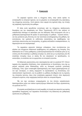 1. Δηζαγωγή


       Σν ςεθηαθό ζρνιείν είλαη ε ζύγρξνλε ηάζε, ζηελ νπνία πξέπεη λα
αληαπνθξηζεί ην ειιεληθό ζρνιείν, γηα λα κπνξέζεη λα αληαπνθξηζεί ζηηο απαηηήζεηο
ηεο ζύγρξνλεο θνηλσλίαο. Απηό απαηηεί, όζνλ αθνξά ζηε ζρνιηθή ηάμε, ηελ έληαμε
ηεο ςεθηαθήο ηερλνινγίαο ζην κάζεκα.

       Ζ ηάζε απηή πξνσζείηαη γεληθόηεξα από ηηο ζύγρξνλεο παηδαγσγηθέο
ζεσξήζεηο θαη ηελ επηθξάηεζε ησλ Νέσλ Σερλνινγηώλ (Ν.Σ.) πνπ πηέδνπλ ην
εθπαηδεπηηθό ζύζηεκα λα απνθηήζεη κία λέα δηάζηαζε. Όια ζπλεγνξνύλ ζην όηη ε
καζεζηαθή δξαζηεξηόηεηα ζα πξέπεη λα πξνεηνηκάδεη ην καζεηή – απξηαλό πνιίηε –
γηα ηελ κεηέπεηηα δσή, δίλνληαο ηνπ ηελ ηθαλόηεηα απηνδηαρείξηζεο ζηε κάζεζε, ηελ
απηελέξγεηα, ηελ εκπινθή ζε απζεληηθέο θαηαζηάζεηο θαη πξνβιήκαηα, ηελ
ηθαλόηεηα επηθνηλσλίαο θαη ζπλεξγαζίαο, ηε ρξήζε πνιιαπιώλ αλαπαξαζηάζεσλ, ηε
δεκηνπξγία θαη ηνλ πεηξακαηηζκό.

       Σα παξαπάλσ απνθηνύλ ηδηαίηεξν ελδηαθέξνλ, όηαλ ζπληάζζνληαη ζην
πιαίζην ηνπ ζύγρξνλνπ δηδαθηηθνύ πξνβιήκαηνο ηνπ καζήκαηνο ηεο Ηζηνξίαο. ΢ηε
δηδαζθαιία ηνπ ελ ιόγσ καζήκαηνο ε απνηειεζκαηηθόηεηα δελ ζπλδέεηαη κόλν κε ηηο
γλώζεηο πνπ ζα αλαπηύμεη ν καζεηήο (γλσξίδσ ηη), αιιά θαη κε ηηο δεμηόηεηεο πνπ ζα
αλαπηύμεη (γλσξίδσ πσο), νη νπνίεο ζα ηνπ επηηξέςνπλ λα πξνζδηνξίζεη, λα
θαηαλνήζεη, λα αλαιύζεη θαη λα εξκελεύζεη ηα ηζηνξηθά γεγνλόηα.

       Οη δηδαθηηθέο πξνζεγγίζεηο πνπ ππνζηεξίδνληαη από ηα εξγαιεία Ν.Σ. δίλνπλ
έκθαζε ζηηο παξαπάλσ δεμηόηεηεο, όηαλ αμηνπνηνύληαη νη δπλαηόηεηεο ηνπο όρη σο
καδηθά επνπηηθά κέζα δηδαζθαιίαο, αιιά σο δπλακηθά εξγαιεία γλσζηηθήο
αλάπηπμεο. Έηζη, έρνπλ αλαπηπρζεί δξαζηεξηόηεηεο πνπ ζπρλά ραξαθηεξίδνληαη κε
ηνλ όξν «ζελάξηα», νη νπνίεο επηρεηξνύλ λα αμηνπνηήζνπλ ηηο δπλαηόηεηεο ησλ
ππνινγηζηηθώλ ηερλνινγηώλ, γηα λα κπεζνύλ νη καζεηέο ζηα βήκαηα θαη ηηο ηερληθέο
ηεο ηζηνξηθήο έξεπλαο, όπσο ζηελ αλαδήηεζε αξρεηαθνύ πιηθνύ, ζηελ παξαγσγή
ηζηνξηθνύ θεηκέλνπ, ζηελ επηρείξεζε δηαιόγνπ πάλσ ζε ηζηνξηθά ζέκαηα.

       Με ηνλ όξν «ζελάξην» αλαθεξόκαζηε ζε έλα ζύλνιν εθπαηδεπηηθώλ
δξαζηεξηνηήησλ κέζσ ησλ νπνίσλ πξνζεγγίδνπκε δηδαθηηθά έλα ζέκα, αμηνπνηώληαο
ηα εξγαιεία ησλ Ν.Σ..

      Ζ εξγαζία απηή βαζίδεηαη ζε απηή αθξηβώο ηε ινγηθή θαη απνηειεί κηα πξώηε
πξνζπάζεηα δηαρείξηζεο ησλ παξαπάλσ δπλαηνηήησλ ζηε δηδαθηηθή θαη καζεζηαθή
νξγάλσζε ηνπ καζήκαηνο.




                                        4
 
