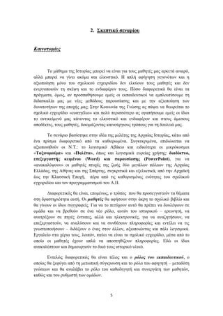 2. ΢θεπηηθό ζελαξίνπ


Καηλνηνκίεο



       Σν κάζεκα ηεο Ηζηνξίαο κπνξεί λα είλαη γηα ηνπο καζεηέο καο αξθεηά αληαξό,
αιιά κπνξεί λα γίλεη αθόκα θαη ειθπζηηθό. Ζ απιή αθήγεζε γεγνλόησλ θαη ε
αμηνπνίεζε κόλν ηνπ ζρνιηθνύ εγρεηξηδίνπ δελ ειθύνπλ ηνπο καζεηέο θαη δελ
ελεξγνπνηνύλ ηε ζθέςε θαη ην ελδηαθέξνλ ηνπο. Πόζν δηαθνξεηηθά ζα είλαη ηα
πξάγκαηα, όκσο, αλ πξνζπαζήζνπκε εκείο νη εθπαηδεπηηθνί λα εκπινπηίζνπκε ηε
δηδαζθαιία καο κε λέεο κεζόδνπο παξνπζίαζεο θαη κε ηελ αμηνπνίεζε ησλ
δπλαηνηήησλ ηεο επνρήο καο; ΢ηελ Κνηλσλία ηεο Γλώζεο αο πάςεη λα ζεσξείηαη ην
ζρνιηθό εγρεηξίδην «επαγγέιην» θαη πνιύ πεξηζζόηεξν αο αγαπήζνπκε εκείο νη ίδηνη
ην αληηθείκελό καο θάλνληαο ην ειθπζηηθό θαη ελδηαθέξνλ θαη ζηνπο άκεζνπο
απνδέθηεο, ηνπο καζεηέο, δνθηκάδνληαο θαηλνύξγηνπο ηξόπνπο γηα ηε δνπιεηά καο.

        Σν ζελάξην βαζίζηεθε ζηελ ηδέα ηεο κειέηεο ηεο Αξραίαο Ηζηνξίαο, θάησ από
έλα πξίζκα δηαθνξεηηθό από ηα θαζηεξσκέλα. ΢πγθεθξηκέλα, επηδηώθεηαη λα
αμηνπνηεζνύλ νη Ν.Σ.: ην ινγηζκηθό Αβάθην θαη εηδηθόηεξα νη κηθξόθνζκνη
«Σαμηλνκνύκε» θαη «Παιέηα», όπσο θαη ινγηζκηθά επξείαο ρξήζεο: δηαδίθηπν,
επεμεξγαζηήο θεηκέλνπ (Word) θαη παξνπζίαζεο (PowerPoint), γηα λα
«αλαθαιύςνπλ» νη καζεηέο πηπρέο ηεο δσήο δύν κεγάισλ πόιεσλ ηεο Αξραίαο
Διιάδαο, ηεο Αζήλαο θαη ηεο ΢πάξηεο, ζπγθξηηηθά θαη εμειηθηηθά, από ηελ Αξρατθή
έσο ηελ Κιαζζηθή Δπνρή, πέξα από ηηο θαζνξηζκέλεο ελόηεηεο ηνπ ζρνιηθνύ
εγρεηξηδίνπ θαη ηνλ πξνγξακκαηηζκνύ ηνπ Α.Π.

       Γηαθνξεηηθόο ζα είλαη, επoκέλσο, ν ηξόπνο πνπ ζα πξνζεγγηζηνύλ ηα ζέκαηα
ζηε δξαζηεξηόηεηα απηή. Οη καζεηέο ζα αθήζνπλ ζηελ άθξε ην ζρνιηθό βηβιίν θαη
ζα γίλνπλ νη ίδηνη ζπγγξαθείο. Γηα λα ην πεηύρνπλ απηό ζα πξέπεη λα δνπιέςνπλ ζε
νκάδα θαη λα βξεζνύλ ζε έλα λέν ξόιν, απηόλ ηνπ ηζηνξηθνύ – εξεπλεηή, λα
αλαηξέμνπλ ζε πεγέο έληππεο, αιιά θαη ειεθηξνληθέο, γηα λα αλαδεηήζνπλ, λα
επεμεξγαζηνύλ, λα αλαιύζνπλ θαη λα ζπλζέζνπλ πιεξνθνξίεο θαη εληέιεη λα ηηο
γλσζηνπνηήζνπλ – δηδάμνπλ ν έλαο ζηνλ άιινλ, αμηνπνηώληαο θαη πάιη ινγηζκηθά.
Δξγαιείν ζηα ρέξηα ηνπο, ινηπόλ, παύεη λα είλαη ην ζρνιηθό εγρεηξίδην, κέζα από ην
νπνίν νη καζεηέο έρνπλ απιά λα απνζηεζίδνπλ πιεξνθνξίεο. Δδώ νη ίδηνη
αλαθαιύπηνπλ θαη δεκηνπξγνύλ ην δηθό ηνπο ηζηνξηθό πιηθό.

       Δληειώο δηαθνξεηηθόο ζα είλαη ηέινο θαη ν ξόινο ηνπ εθπαηδεπηηθνύ, ν
νπνίνο ζα μεθύγεη από ηε κεησπηθή ζύγθξνπζε θαη ην ξόιν ηνπ αθεγεηή – κεηαδόηε
γλώζεσλ θαη ζα αλαιάβεη ην ξόιν ηνπ θαζνδεγεηή θαη ζπλεξγάηε ησλ καζεηώλ,
θαζώο θαη ηνπ ξπζκηζηή ησλ νκάδσλ.



                                        5
 
