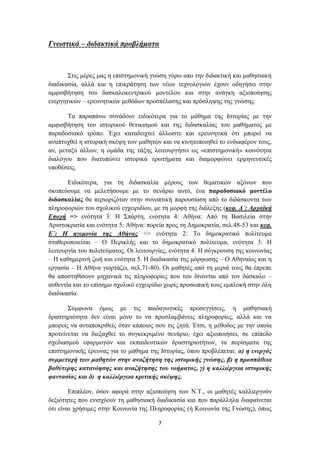 Γλσζηηθά – δηδαθηηθά πξνβιήκαηα



       ΢ηηο κέξεο καο ε επηζηεκνληθή γλώζε γύξσ απν ηελ δηδαθηηθή θαη καζεζηαθή
δηαδηθαζία, αιιά θαη ε επηθξάηεζε ησλ λέσλ ηερλνινγηώλ έρνπλ νδεγήζεη ζηελ
ακθηζβήηεζε ηνπ δαζθαινθεληξηθνύ κνληέινπ θαη ζηελ αλάγθε αμηνπνίεζεο
ελεξγεηηθώλ – εξεπλεηηθώλ κεζόδσλ πξνζπέιαζεο θαη πξόζιεςεο ηεο γλώζεο.

       Σα παξαπάλσ ζπλάδνπλ εηδηθόηεξα γηα ην κάζεκα ηεο Ηζηνξίαο κε ηελ
ακθηζβήηεζε ηνπ ηζηνξηθνύ ζεηηθηζκνύ θαη ηεο δηδαζθαιίαο ηνπ καζήκαηνο κε
παξαδνζηαθό ηξόπν. Έρεη θαηαδεηρηεί άιισζηε θαη εξεπλεηηθά όηη κπνξεί λα
αλαπηπρζεί ε ηζηνξηθή ζθέςε ησλ καζεηώλ θαη λα θηλεηνπνηεζεί ην ελδηαθέξνλ ηνπο,
αλ, κεηαμύ άιισλ, ε νκάδα ηεο ηάμεο ιεηηνπξγήζεη σο «επηζηεκνληθή» θνηλόηεηα
δηαιόγνπ πνπ δηαηππώλεη ηζηνξηθά εξσηήκαηα θαη δηακνξθώλεη εξκελεπηηθέο
ππνζέζεηο.

       Δηδηθόηεξα, γηα ηε δηδαζθαιία κέξνπο ησλ ζεκαηηθώλ αμόλσλ πνπ
ζθνπεύνπκε λα κειεηήζνπκε κε ην ζελάξην απηό, έλα παξαδνζηαθό κνληέιν
δηδαζθαιίαο ζα πεξηνξηδόηαλ ζηελ ζπλνπηηθή παξνπζίαζε από ην δηδάζθνληα ησλ
πιεξνθνξηώλ ηνπ ζρνιηθνύ εγρεηξηδίνπ, κε ηε κνξθή ηεο δηάιεμεο (θεθ. Γ΄: Αξρατθή
Δπνρή => ελόηεηα 3: Ζ ΢πάξηε, ελόηεηα 4: Αζήλα: Από ηε Βαζηιεία ζηελ
Αξηζηνθξαηία θαη ελόηεηα 5: Αζήλα: πνξεία πξνο ηε Γεκνθξαηία, ζει.48-53 θαη θεθ.
Δ΄: Ζ εγεκνλία ηεο Αζήλαο => ελόηεηα 2: Σν δεκνθξαηηθό πνιίηεπκα
ζηαζεξνπνηείηαη – Ο Πεξηθιήο θαη ην δεκνθξαηηθό πνιίηεπκα, ελόηεηα 3: Ζ
ιεηηνπξγία ηνπ πνιηηεύκαηνο. Οη ιεηηνπξγίεο, ελόηεηα 4: Ζ ζύγθξνπζε ηεο θνηλσλίαο
– Ζ θαζεκεξηλή δσή θαη ελόηεηα 5. Ζ δηαδηθαζία ηεο κόξθσζεο – Ο Αζελαίνο θαη ε
εξγαζία – Ζ Αζήλα γηνξηάδεη, ζει.71-80). Οη καζεηέο από ηε κεξηά ηνπο ζα έπξεπε
ζα απνζηεζίζνπλ κεραληθά ηηο πιεξνθνξίεο πνπ ηνπ δίλνληαη από ηνλ δάζθαιν –
απζεληία θαη ην επίζεκν ζρνιηθό εγρεηξίδην ρσξίο πξνζσπηθή ηνπο εκπινθή ζηελ όιε
δηαδηθαζία.

       ΢ύκθσλα όκσο κε ηηο παηδαγσγηθέο πξνζεγγίζεηο, ε καζεζηαθή
δξαζηεξηόηεηα δελ είλαη κόλν ην λα πξνζιακβάλεηο πιεξνθνξίεο, αιιά θαη λα
κπνξείο λα αληαπνθξηζείο όηαλ θάπνηνο ζνπ ηηο δεηά. Έηζη, ε κέζνδνο κε ηελ νπνία
πξνηείλεηαη λα δηεμαρζεί ην ζπγθεθξηκέλν ζελάξην, έρεη αμηνπνηήζεη, ζε επίπεδν
ζρεδηαζκνύ εθαξκνγώλ θαη εθπαηδεπηηθώλ δξαζηεξηνηήησλ, ηα πνξίζκαηα ηεο
επηζηεκνληθήο έξεπλαο γηα ην κάζεκα ηεο Ηζηνξίαο, όπνπ πξνβιέπεηαη: α) ε ελεξγόο
ζπκκεηνρή ησλ καζεηώλ ζηελ αλαδήηεζε ηεο ηζηνξηθήο γλώζεο, β) ε πξνζπάζεηα
βαζύηεξεο θαηαλόεζεο θαη αλαδήηεζεο ηνπ λνήκαηνο, γ) ε θαιιηέξγεηα ηζηνξηθήο
θαληαζίαο θαη δ) ε θαιιηέξγεηα θξηηηθήο ζθέςεο.

        Δπηπιένλ, όζνλ αθνξά ζηελ αμηνπνίεζε ησλ Ν.Σ., νη καζεηέο θαιιηεξγνύλ
δεμηόηεηεο πνπ εληζρύνπλ ηε καζεζηαθή δηαδηθαζία θαη πνπ παξάιιεια δηαθαίλεηαη
όηη είλαη ρξήζηκεο ζηελ Κνηλσλία ηεο Πιεξνθνξίαο (ή Κνηλσλία ηεο Γλώζεο), όπσο

                                       7
 