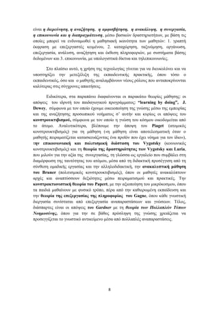 είλαη ε δηεξεύλεζε, ε αλαδήηεζε, ε ακθηζβήηεζε, ε αλαθάιπςε, ε ζπλεξγαζία,
ε επηθνηλσλία θαη ε δηαπξαγκάηεπζε, κέζσ βαζηθώλ δξαζηεξηνηήησλ, κε βάζε ηηο
νπνίεο κπνξεί λα ελδπλακσζεί ε καζεζηαθή ηθαλόηεηα ησλ καζεηώλ: 1. γξαπηή
έθθξαζε κε επεμεξγαζηέο θεηκέλνπ, 2. θαηαρώξεζε, ηαμηλόκεζε, νξγάλσζε,
επεμεξγαζία, αλάιπζε, αλαδήηεζε θαη έθζεζε πιεξνθνξηώλ, κε ζπζηήκαηα βάζεο
δεδνκέλσλ θαη 3. επηθνηλσλία, κε ππνινγηζηηθά δίθηπα θαη ηειεπηθνηλσλίεο.

       ΢ην πιαίζην απηό, ε ρξήζε ηεο ηερλνινγίαο γίλεηαη γηα λα δηεπθνιύλεη θαη λα
ππνζηεξίμεη ηελ κεηεμέιημε ηεο εθπαηδεπηηθήο πξαθηηθήο, όπνπ ηόζν ν
εθπαηδεπηηθόο, όζν θαη ν καζεηήο αλαιακβάλνπλ λένπο ξόινπο πνπ αληαπνθξίλνληαη
θαιύηεξαο ζηηο ζύγρξνλεο απαηηήζεηο.

       Δηδηθόηεξα, ζηα παξαπάλσ δηαθαίλνληαη νη παξαθάησ ζεσξίεο κάζεζεο: νη
απόςεηο ηνπ ηδξπηή ηνπ παηδαγσγηθνύ πξνγξάκκαηνο: “learning by doing”, J.
Dewey, ζύκθσλα κε ηνλ νπνίν έρνπκε νηθεηνπνίεζε ηεο γλώζεο κέζσ ηεο εκπεηξίαο
θαη ηεο αλαδήηεζεο πξνζσπηθνύ λνήκαηνο ζ’ απηήλ θαη θπξίσο νη απόςεηο ηνπ
θνλζηξνπθηηβηζκνύ, ζύκθσλα κε ηνλ νπνίν ε γλώζε ηνπ θόζκνπ νηθνδνκείηαη από
ην άηνκν. Αλαιπηηθόηεξα, βιέπνπκε ηελ άπνςε ηνπ Piaget (αηνκηθόο
θνλζηξνπθηηβηζκόο) γηα ηε κάζεζε («ε κάζεζε είλαη απνηειεζκαηηθή όηαλ ν
καζεηήο πεηξακαηίδεηαη θαηαζθεπάδνληαο έλα πξντόλ πνπ έρεη λόεκα γηα ηνλ ίδην»),
ηελ επηθνηλωληαθή θαη πνιηηηζκηθή δηάζηαζε ηνπ Vygotsky (θνηλσληθόο
θνλζηξνπθηηβηζκόο) θαη ηε ζεωξία ηεο δξαζηεξηόηεηαο ηωλ Vygotsky θαη Luria,
πνπ κηινύλ γηα ηελ αμία ηεο ζπλεξγαζίαο, ηε γιώζζα σο εξγαιείν πνπ ζπκβάιεη ζηε
δηακόξθσζε ηεο ηαπηόηεηαο ηνπ αηόκνπ, κέζα από ηε δηδαθηηθή πξνζέγγηζε από ηε
ζύλζεζε νκαδηθήο εξγαζίαο θαη ηελ αιιεινδηδαθηηθή, ηελ αλαθαιππηηθή κάζεζε
ηνπ Bruner (πνιηηηζκηθόο θνλζηξνπθηηβηζκόο), όπνπ νη καζεηέο αλαθαιύπηνπλ
αξρέο θαη αλαπηύζζνπλ δεμηόηεηεο κέζσ πεηξακαηηζκνύ θαη πξαθηηθέο. Σελ
θνλζηξαθηηνληζηηθή ζεωξία ηνπ Papert, κε ηελ αμηνπνίεζε ηνπ κηθξόθνζκνπ, όπνπ
ηα παηδηά καζαίλνπλ κε θπζηθό ηξόπν, πέξα από ηελ θαζηεξσκέλε εθπαίδεπζε θαη
ηελ ζεωξία ηεο επεμεξγαζίαο ηεο πιεξνθνξίαο ηνπ Gagne, όπνπ θάζε γλσζηηθή
δηεξγαζία ζπλίζηαηαη από επεμεξγαζία αλαπαξαζηάζεσλ θαη γλώζεσλ. Σέινο,
δηάζπαξηεο είλαη νη απόςεηο ηνπ Gardner κε ηε ζεσξία ησλ Πνιιαπιώλ Σύπσλ
Ννεκνζύλεο, όπνπ γηα ηελ ζε βάζνο πξόζιεςε ηεο γλώζεο ρξεηάδεηαη λα
πξνζεγγίδεηαη ην γλσζηηθό αληηθείκελν κέζα από πνιιαπιέο αλαπαξαζηάζεηο.




                                        8
 