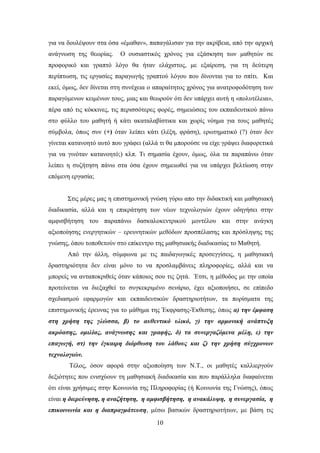 γηα λα δνπιέςνπλ ζηα φζα «έκαζαλ», παπαγάιηζαλ γηα ηελ αθξίβεηα, απφ ηελ αξρηθή
αλάγλσζε ηεο ζεσξίαο.    Ο νπζηαζηηθφο ρξφλνο γηα εμάζθεζε ησλ καζεηψλ ζε
πξνθνξηθφ θαη γξαπηφ ιφγν ζα ήηαλ ειάρηζηνο, κε εμαίξεζε, γηα ηε δεχηεξε
πεξίπησζε, ηηο εξγαζίεο παξαγσγήο γξαπηνχ ιφγνπ πνπ δίλνληαη γηα ην ζπίηη. Καη
εθεί, φκσο, δελ δίλεηαη ζηε ζπλέρεηα ν απαξαίηεηνο ρξφλνο γηα αλαηξνθνδφηεζε ησλ
παξαγφκελσλ θεηκέλσλ ηνπο, κηαο θαη ζεσξνχλ φηη δελ ππάξρεη απηή ε «πνιπηέιεηα»,
πέξα απφ ηηο θφθθηλεο, ηηο πεξηζζφηεξεο θνξέο, ζεκεηψζεηο ηνπ εθπαηδεπηηθνχ πάλσ
ζην θχιιν ηνπ καζεηή ή θάηη αθαηαιαβίζηηθα θαη ρσξίο λφεκα γηα ηνπο καζεηέο
ζχκβνια, φπσο ζπλ (+) φηαλ ιείπεη θάηη (ιέμε, θξάζε), εξσηεκαηηθφ (?) φηαλ δελ
γίλεηαη θαηαλνεηφ απηφ πνπ γξάθεη (αιιά ηη ζα κπνξνχζε λα είρε γξάςεη δηαθνξεηηθά
γηα λα γηλφηαλ θαηαλνεηφ;) θιπ. Ση ζεκαζία έρνπλ, φκσο, φια ηα παξαπάλσ φηαλ
ιείπεη ε ζπδήηεζε πάλσ ζηα φζα έρνπλ ζεκεησζεί γηα λα ππάξρεη βειηίσζε ζηελ
επφκελε εξγαζία;


      ΢ηηο κέξεο καο ε επηζηεκνληθή γλψζε γχξσ απν ηελ δηδαθηηθή θαη καζεζηαθή
δηαδηθαζία, αιιά θαη ε επηθξάηεζε ησλ λέσλ ηερλνινγηψλ έρνπλ νδεγήζεη ζηελ
ακθηζβήηεζε ηνπ παξαπάλσ δαζθαινθεληξηθνχ κνληέινπ θαη ζηελ αλάγθε
αμηνπνίεζεο ελεξγεηηθψλ – εξεπλεηηθψλ κεζφδσλ πξνζπέιαζεο θαη πξφζιεςεο ηεο
γλψζεο, φπνπ ηνπνζεηνχλ ζην επίθεληξν ηεο καζεζηαθήο δηαδηθαζίαο ην Μαζεηή.
      Απφ ηελ άιιε, ζχκθσλα κε ηηο παηδαγσγηθέο πξνζεγγίζεηο, ε καζεζηαθή
δξαζηεξηφηεηα δελ είλαη κφλν ην λα πξνζιακβάλεηο πιεξνθνξίεο, αιιά θαη λα
κπνξείο λα αληαπνθξηζείο φηαλ θάπνηνο ζνπ ηηο δεηά. Έηζη, ε κέζνδνο κε ηελ νπνία
πξνηείλεηαη λα δηεμαρζεί ην ζπγθεθξηκέλν ζελάξην, έρεη αμηνπνηήζεη, ζε επίπεδν
ζρεδηαζκνχ εθαξκνγψλ θαη εθπαηδεπηηθψλ δξαζηεξηνηήησλ, ηα πνξίζκαηα ηεο
επηζηεκνληθήο έξεπλαο γηα ην κάζεκα ηεο Έθθξαζεο-Έθζεζεο, φπσο α) ηελ έκθαζε
ζηε ρξήζε ηεο γιώζζα, β) ην απζεληηθό πιηθό, γ) ηελ αξκνληθή αλάπηπμε
αθξόαζεο, νκηιίαο, αλάγλσζεο θαη γξαθήο, δ) ηα ζπλεξγαδόκελα κέιε, ε) ηελ
επαγσγή, ζη) ηελ έγθαηξε δηόξζσζε ηνπ ιάζνπο θαη δ) ηελ ρξήζε ζύγρξνλσλ
ηερλνινγηώλ.
       Σέινο, φζνλ αθνξά ζηελ αμηνπνίεζε ησλ Ν.Σ., νη καζεηέο θαιιηεξγνχλ
δεμηφηεηεο πνπ εληζρχνπλ ηε καζεζηαθή δηαδηθαζία θαη πνπ παξάιιεια δηαθαίλεηαη
φηη είλαη ρξήζηκεο ζηελ Κνηλσλία ηεο Πιεξνθνξίαο (ή Κνηλσλία ηεο Γλψζεο), φπσο
είλαη ε δηεξεύλεζε, ε αλαδήηεζε, ε ακθηζβήηεζε, ε αλαθάιπςε, ε ζπλεξγαζία, ε
επηθνηλσλία θαη ε δηαπξαγκάηεπζε, κέζσ βαζηθψλ δξαζηεξηνηήησλ, κε βάζε ηηο
                                       10
 