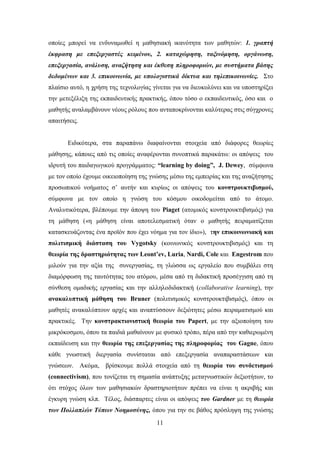 νπνίεο κπνξεί λα ελδπλακσζεί ε καζεζηαθή ηθαλφηεηα ησλ καζεηψλ: 1. γξαπηή
έθθξαζε κε επεμεξγαζηέο θεηκέλνπ, 2. θαηαρώξεζε, ηαμηλόκεζε, νξγάλσζε,
επεμεξγαζία, αλάιπζε, αλαδήηεζε θαη έθζεζε πιεξνθνξηώλ, κε ζπζηήκαηα βάζεο
δεδνκέλσλ θαη 3. επηθνηλσλία, κε ππνινγηζηηθά δίθηπα θαη ηειεπηθνηλσλίεο. ΢ην
πιαίζην απηφ, ε ρξήζε ηεο ηερλνινγίαο γίλεηαη γηα λα δηεπθνιχλεη θαη λα ππνζηεξίμεη
ηελ κεηεμέιημε ηεο εθπαηδεπηηθήο πξαθηηθήο, φπνπ ηφζν ν εθπαηδεπηηθφο, φζν θαη ν
καζεηήο αλαιακβάλνπλ λένπο ξφινπο πνπ αληαπνθξίλνληαη θαιχηεξαο ζηηο ζχγρξνλεο
απαηηήζεηο.


       Δηδηθφηεξα, ζηα παξαπάλσ δηαθαίλνληαη ζηνηρεία απφ δηάθνξεο ζεσξίεο
κάζεζεο, θάπνηεο απφ ηηο νπνίεο αλαθέξνληαη ζπλνπηηθά παξαθάησ: νη απφςεηο ηνπ
ηδξπηή ηνπ παηδαγσγηθνχ πξνγξάκκαηνο: “learning by doing”, J. Dewey, ζχκθσλα
κε ηνλ νπνίν έρνπκε νηθεηνπνίεζε ηεο γλψζεο κέζσ ηεο εκπεηξίαο θαη ηεο αλαδήηεζεο
πξνζσπηθνχ λνήκαηνο ζ’ απηήλ θαη θπξίσο νη απφςεηο ηνπ κονζηποςκηιβιζμού,
ζχκθσλα κε ηνλ νπνίν ε γλψζε ηνπ θφζκνπ νηθνδνκείηαη απφ ην άηνκν.
Αλαιπηηθφηεξα, βιέπνπκε ηελ άπνςε ηνπ Piaget (αηνκηθφο θνλζηξνπθηηβηζκφο) γηα
ηε κάζεζε («ε κάζεζε είλαη απνηειεζκαηηθή φηαλ ν καζεηήο πεηξακαηίδεηαη
θαηαζθεπάδνληαο έλα πξντφλ πνπ έρεη λφεκα γηα ηνλ ίδην»), ηην επικοινυνιακή και
πολιηιζμική διάζηαζη ηος Vygotsky (θνηλσληθφο θνλζηξνπθηηβηζκφο) θαη ηε
θευπία ηηρ δπαζηηπιόηηηαρ ηυν Leont’ev, Luria, Nardi, Cole θαη Engestrom πνπ
κηινχλ γηα ηελ αμία ηεο ζπλεξγαζίαο, ηε γιψζζα σο εξγαιείν πνπ ζπκβάιεη ζηε
δηακφξθσζε ηεο ηαπηφηεηαο ηνπ αηφκνπ, κέζα απφ ηε δηδαθηηθή πξνζέγγηζε απφ ηε
ζχλζεζε νκαδηθήο εξγαζίαο θαη ηελ αιιεινδηδαθηηθή (collaborative learning), ηελ
ανακαλςπηική μάθηζη ηος Bruner (πνιηηηζκηθφο θνλζηξνπθηηβηζκφο), φπνπ νη
καζεηέο αλαθαιχπηνπλ αξρέο θαη αλαπηχζζνπλ δεμηφηεηεο κέζσ πεηξακαηηζκνχ θαη
πξαθηηθέο. Σελ κονζηπακηιονιζηική θευπία ηος Papert, κε ηελ αμηνπνίεζε ηνπ
κηθξφθνζκνπ, φπνπ ηα παηδηά καζαίλνπλ κε θπζηθφ ηξφπν, πέξα απφ ηελ θαζηεξσκέλε
εθπαίδεπζε θαη ηελ θευπία ηηρ επεξεπγαζίαρ ηηρ πληποθοπίαρ ηος Gagne, φπνπ
θάζε γλσζηηθή δηεξγαζία ζπλίζηαηαη απφ επεμεξγαζία αλαπαξαζηάζεσλ θαη
γλψζεσλ. Αθφκα, βξίζθνπκε πνιιά ζηνηρεία απφ ηε θευπία ηος ζςνδεηιζμού
(connectivism), πνπ ηνλίδεηαη ηε ζεκαζία αλάπηπμεο κεηαγλσζηηθψλ δεμηνηήησλ, ην
φηη ζηφρνο φισλ ησλ καζεζηαθψλ δξαζηεξηνηήησλ πξέπεη λα είλαη ε αθξηβήο θαη
έγθπξε γλψζε θιπ. Σέινο, δηάζπαξηεο είλαη νη απφςεηο ηνπ Gardner κε ηε ζεσξία
ησλ Πνιιαπιώλ Τύπσλ Ννεκνζύλεο, φπνπ γηα ηελ ζε βάζνο πξφζιεςε ηεο γλψζεο
                                        11
 