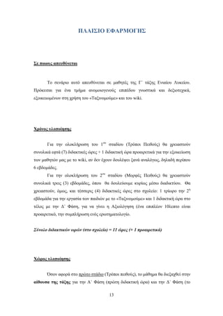 ΠΛΑΙ΢ΙΟ ΔΦΑΡΜΟΓΗ΢




΢ε ποιοςρ απεςθύνεηαι



       Σν ζελάξην απηφ απεπζχλεηαη ζε καζεηέο ηεο Γ΄ ηάμεο Δληαίνπ Λπθείνπ.
Πξφθεηηαη γηα έλα ηκήκα αλνκνηνγελνχο επηπέδνπ γλσζηηθά θαη δεμηνηερηθά,
εμνηθεησκέλσλ ζηε ρξήζε ηνπ «Σαμηλνκνχκε» θαη ηνπ wiki.




Υπόνορ ςλοποίηζηρ


       Γηα ηελ νινθιήξσζε ηνπ 1νπ ζηαδίνπ (Σξφπνη Πεηζνχο) ζα ρξεηαζηνχλ
ζπλνιηθά εθηά (7) δηδαθηηθέο ψξεο + 1 δηδαθηηθή ψξα πξναηξεηηθά γηα ηελ εμνηθείσζε
ησλ καζεηψλ καο κε ην wiki, αλ δελ έρνπλ δνπιέςεη μαλά αλαιφγσο, δειαδή πεξίπνπ
6 εβδνκάδεο.
       Γηα ηελ νινθιήξσζε ηνπ 2νπ ζηαδίνπ (Μνξθέο Πεηζνχο) ζα ρξεηαζηνχλ
ζπλνιηθά ηξεηο (3) εβδνκάδεο, φπνπ ζα δνπιεχνπκε θπξίσο κέζσ δηαδηθηχνπ. Θα
ρξεηαζηνχλ, φκσο, θαη ηέζζεξηο (4) δηδαθηηθέο ψξεο ζην ζρνιείν: 1 ηξίσξν ηελ 2ε
εβδνκάδα γηα ηελ εξγαζία ησλ παηδηψλ κε ην «Σαμηλνκνχκε» θαη 1 δηδαθηηθή ψξα ζην
ηέινο κε ηελ Γ΄ Φάζε, γηα λα γίλεη ε Αμηνιφγεζε (έλα επηπιένλ 10ιεπην είλαη
πξναηξεηηθφ, ηελ ζπκπιήξσζε ελφο εξσηεκαηνινγίν.


Σύλνιν δηδαθηηθώλ σξώλ (ζην ζρνιείν) = 11 ώξεο (+ 1 πξναηξεηηθά)




Υώπορ ςλοποίηζηρ


       ΋ζνλ αθνξά ζην πξψην ζηάδην (Σξφπνη πεηζνχο), ην κάζεκα ζα δηεμαρζεί ζηελ
αίθοςζα ηηρ ηάξηρ γηα ηελ Α΄ Φάζε (πξψηε δηδαθηηθή ψξα) θαη ηελ Γ΄ Φάζε (ην

                                       13
 