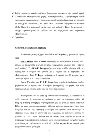  Φχιια εξγαζίαο κε ηα θείκελα (θάπνηα ζα ππάξρνπλ φκσο θαη ζε ειεθηξνληθή κνξθή)
 Ζιεθηξνληθνί Τπνινγηζηέο γηα ρξήζε: Internet (δηαδίθηπν), Skype (ζχζηεκα δσξεάλ
   ηειεθσληθήο επηθνηλσλίαο: ζχγρξνλε επηθνηλσλία), e-mail (ειεθηξνληθφ ηαρπδξνκείν:
   γηα αζχγρξνλε επηθνηλσλία), wiki (web 2.0 - θνηλσληθφ ινγηζκηθφ) θαη Windows
   Media Player (γηα θαηαζθεπή ηαηλίαο απφ ηνπο καζεηέο). Σέινο, ζα ρξεηαζηεί λα
   ππάξρεη   εγθεηεζηεκέλν     ην   Αβάθην    γηα   λα   «ηξέμνπκε»   ηνλ   κηθξφθνζκν
   «Σαμηλνκνχκε».
 Πξνβνιέαο




   Κοινυνική ενοπσήζηπυζη ηηρ ηάξηρ


           Τπνζέησληαο φηη ε ηάμε καο απνηειείηαη απφ 20 μαθηηέρ ε θαηαλνκή έρεη σο
   εμήο:
           ΢ηο 1ο ζηάδιο, ζηελ Α΄ Φάζη, νη καζεηέο καο ρσξίδνληαη ζε 5 νκάδεο ησλ 4
   αηφκσλ γηα ηελ εξγαζία κε θχιια εξγαζίαο (δηαρσξηζκψλ θεηκέλσλ πνπ 1. εμεγνχλ
   θαη 2. πείζνπλ). ΢ηηο Β΄ & Γ΄ Φάζη ρσξίδνληαη εθ λένπ, κε άιιε ζχζηαζε, πάιη ζε 5
   νκάδεο ησλ 4 αηφκσλ, γηα εξγαζία κε 5 θείκελα θαη 2 δηαθεκίζεηο ζην
   «Σαμηλνκνχκε». ΢ηελ Γ΄ Φάζη ρσξίδνληαη ζε 2 νκάδεο ησλ 10 αηφκσλ, γηα ην
   Debate κε ζέκα «Οη Ν.Σ. ζηελ εθπαίδεπζε».
           Γηα ην 2ν ζηάδην, ζηηο Β΄ & Γ΄ Φάζη, φπνπ νη καζεηέο δνπιεχνπλ νκαδηθά
   ρσξίδνληαη ζε 4 νκάδεο ησλ 5 αηφκσλ (Γηαθεκηζηέο, Γηθεγφξνη, Πνιηηηθνί,
   Δπηζηήκνλεο), γηα εξγαζία κέζσ wiki θαη ζην «Σαμηλνκνχκε».


           Να ζεκεησζεί φηη κε βάζε ηε κέζνδν πνπ δνπιεχνπκε, ηε δηδαζθαιία κε
   νκάδεο καζεηψλ, δελ ππάξρνπλ απζηεξά φξηα σο πξνο ηνλ αξηζκφ ησλ κειψλ. Χο
   πξνο ηε ζχζηαζε επηιέρηεθε ζηελ πεξίπησζε καο λα γίλεη κε ηπραία θαηαλνκή.
   Σέινο, σο πξνο ηελ θαηαλνκή ξφισλ, πάιη δελ θξίλεηαη απαξαίηεηε. Δκείο φκσο,
   ζεσξνχκε φηη γηα ηελ εχξξπζκε ιεηηνπξγία ησλ νκάδσλ είλαη απαξαίηεην λα
   ππάξρνπλ ξφινη, φπσο ηνπ ζπληνληζηή, ηνπ γξακκαηέα, ηνπ ππέπζπλνπ εγαζίαο, ηνπ
   ρεηξηζηήο Η/Υ θιπ.   Δδψ,    βέβαηα, πνπ νη καζεηέο είλαη κεγάινη ζε ειηθία, ζα
   πξνηείλακε λα ηνπο δεηείηε λα ξπζκίδνπλ κφλνη ηνπο ηελ θαηαλνκή ησλ ξφισλ απηψλ,
   θξνληίδνληαο λα ελαιιάζζνληαη ηαθηηθά. Ο εθπαηδεπηηθφο νθείιεη λα παξέκβεη κφλν
   αλ πξνθχςεη θάπνην πξφβιεκα.
                                             15
 