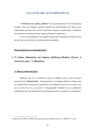 ΑΝΑΛΤ΢Η ΣΗ΢ ΓΡΑ΢ΣΗΡΙΟΣΗΣΑ΢



              Ζ δηδαζθαιία κε νκάδεο καζεηώλ2, πνπ ρξεζηκνπνηείηαη ζην ζπγθεθξηκέλν
      ζελάξην, είλαη κηα ζχγρξνλε ζρεηηθά κέζνδνο πνπ αληηκεησπίδεη ηελ ηάμε σο κηα
      κηθξνγξαθία ηεο θνηλσλίαο θαη θαη’ επέθηαζε ε αλάγθε γηα αιιειεγγχε, ζπλεξγαζία
      θαη αλάπηπμε ησλ δηαπξνζσπηθψλ ζρέζεσλ ζεσξείηαη απαξαίηεηε.
              ΢ε κηα γεληθή ζεψξεζε ηεο κεζφδνπ δηαθξίλνπκε ηέζζεξα (4) ζηάδηα πνπ ζα
      θαλνχλ απφ ηελ αλάιπζε ησλ δξαζηεξηνηήησλ παξαθάησ.




      Η ποή εθαπμογήρ ηυν δπαζηηπιοηήηυν


 1ο ζηάδιο: διδαζκαλία ηυν Σπόπυν (&Μέζυν) Πειθούρ (Σύλνιν: 6
      δηδαθηηθέο ώξεο = 2 εβδνκάδεο)



      Α΄ Φάζη (1 διδακηική ώπα):


              Πξφηαζε καο, γηα λα μεθηλήζεη νκαιά ην κάζεκα, είλαη λα γίλεη ζχληνκε
      αλαθνξά ζηελ «Δπικοινυνία». ΢πγθεθξηκέλα, λα αλαγξαθεί ςειά ζην πίλαθα απφ
      ηνλ εθπαηδεπηηθφ ε ιέμε θαη λα δεηεζεί απφ ηνπο καζεηέο λα πνπλ ηη ηνπο έξρεηαη ζην
      κπαιό αθνύγνληαο ηελ, κε ζθνπφ λα δεκηνπξγεζεί ζηαδηαθά θαη κε θαηάιιειε
      θαζνδήγεζε απφ ηνλ εθπαηδεπηηθφ έλα ζρεδηάγξακκα πνπ λα κνηάδεη κε ην παξαθάησ:




2
    Σξηιηαλφο, Θ., (2007), Μεζνδνινγία ηεο Σύγρξνλεο Δηδαζθαιίαο (η. Β΄), Αζήλα, ζ. 55 θ.εμ.


                                                  18
 