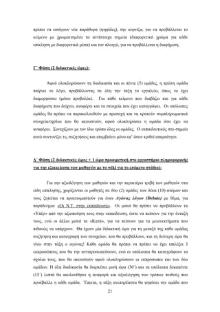πξέπεη λα εηζάγνπλ λέα παξάζπξα (ςεθίδεο), ηελ θνξλίδα, γηα λα πξνβάιιεηαη ην
θείκελν κε ρξσκαηηζκέλα ηα αληίζηνηρα ζεκεία (δηαθνξεηηθφ ρξψκα γηα θάζε
επίθιεζε κε δηαθνξεηηθά κέζα) θαη ηνλ πινεγφ, γηα λα πξνβάιιεηαη ε δηαθήκηζε.




Γ΄ Φάζη (2 διδακηικέρ ώπερ):


       Aθνχ νινθιεξψζνπλ ηε δηαδηθαζία θαη νη πέληε (5) νκάδεο, ε πξψηε νκάδα
παίξλεη ην ιφγν, πξνβάιινληαο ζε φιε ηελ ηάμε ην εξγαιείν, φπσο ην έρεη
δηακνξθψζεη (κέζσ πξνβνιέα).       Γηα θάζε θείκελν πνπ δηαβάδεη θαη γηα θάζε
δηαθήκηζε πνπ δείρλεη, αλαθέξεη θαη ηα ζηνηρεία πνπ έρεη θαηαγξάςεη. Οη ππφινηπεο
νκάδεο ζα πξέπεη λα παξαθνινπζνχλ κε πξνζνρή θαη λα θξαηνχλ ζπκπιεξσκαηηθά
ζηνηρεία/ζρφιηα πνπ ζα αθνπζηνχλ, αθνχ νινθιεξψζεη ε νκάδα φζα έρεη λα
αλαθέξεη. ΢πλερίδνπλ κε ηνλ ίδην ηξφπν φιεο νη νκάδεο. Ο εθπαηδεπηηθφο ζην ζεκείν
απηφ ζπληνλίδεη ηηο ζπδεηήζεηο θαη επεκβαίλεη κφλν εθ’ φζνλ θξηζεί απαξαίηεην.




Γ΄ Φάζη (2 διδακηικέρ ώπερ + 1 ώπα πποαιπεηική ζηο επγαζηήπιο πληποθοπικήρ
για ηην εξοικείυζη ηυν μαθηηών με ηο wiki για ηο επόμενο ζηάδιο):


       Γηα ηελ αμηνιφγεζε ησλ καζεηψλ θαη ηελ πεξαηηέξσ ηξηβή ησλ καζεηψλ ζηα
είδε επίθιεζεο, ρσξίδνληαη νη καζεηέο ζε δχν (2) νκάδεο ησλ δέθα (10) αηφκσλ θαη
ηνπο δεηείηαη λα πξνεηνηκαζηνχλ γηα έλαλ Αγώλαο ιόγσλ (Debate) κε ζέκα, γηα
παξάδεηγκα: «Οη Ν.Σ. ζηελ εθπαίδεπζε». Οη κηζνί ζα πξέπεη λα πξνβάιινπλ ηα
«Τπέξ» απφ ηελ αμηνπνίεζε ηνπο ζηελ εθπαίδεπζε, ψζηε λα πείζνπλ γηα ηελ έληαμή
ηνπο, ελψ νη άιινη κηζνί ηα «Καηά», γηα λα πείζνπλ γηα ηα κεηνλεθηήκαηα πνπ
πηζαλψο λα ππάξρνπλ. Θα έρνπλ κία δηδαθηηθή ψξα γηα ηε κεηαμχ ηεο θάζε νκάδαο
ζπδήηεζε θαη θαηαγξαθή ησλ ζηνηρείσλ, πνπ ζα πξνβάιινπλ, θαη ηε δεχηεξε ψξα ζα
γίλεη ζηελ ηάμε ν αγψλαο! Κάζε νκάδα ζα πξέπεη λα πξέπεη λα έρεη επηιέμεη 3
εθπξνζψπνπο πνπ ζα ηελ αληηπξνζσπεχζνπλ, ελψ νη ππφινηπνη ζα θαηαγξάθνπλ ηα
ζρφιηα ηνπο, πνπ ζα αθνπζηνχλ αθνχ νινθιεξψζνπλ νη εθπξφζσπνη θαη ησλ δχν
νκάδσλ. Ζ φιε δηαδηθαζία ζα δηαξθέζεη κηζή ψξα (30΄) θαη ηα ππφινηπα δεθαπέληε
(15΄) ιεπηά ζα αθνινπζήζεη ε αλαθνξά θαη αμηνιφγεζε ησλ ηξφπσλ πεηζνχο πνπ
πξνέβαιιε ε θάζε νκάδα. Έπεηηα, ε ηάμε αλεπεξέαζηα ζα ςεθίζεη ηελ νκάδα πνπ
                                        21
 