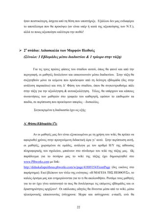 ήηαλ πεηζηηθφηεξε, άζρεηα απφ ηε ζέζε πνπ ππνζηήξημε. Δμάιινπ δελ καο ελδηαθέξεη
  ην απνηέιεζκα πνπ ζα πξνθχςεη (αλ είλαη ππέξ ή θαηά ηεο αμηνπνίεζεο ησλ Ν.Σ.),
  αιιά ην πνηνο αμηνπνίεζε θαιχηεξα ηελ πεηζψ!




 2ο ζηάδιο: Γιδαζκαλία ηυν Μοπθών Πειθούρ
  (Σύλνιν: 3 Εβδνκάδεο κέζσ δηαδηθηύνπ & 1 ηξίσξν ζηελ ηάμε)


        Γηα ηηο ηξεηο πξψηεο θάζεηο ηνπ ζηαδίνπ απηνχ, φπσο ζα θαλεί θαη απφ ηελ
  πεξηγξαθή, νη καζεηέο δνπιεχνπλ θαη επηθνηλσλνχλ κέζσ δηαδηθηχνπ. ΢ηελ ηάμε ζα
  ζπδεηεζνχλ κφλν ηα θείκελα πνπ πξνέθπςαλ απφ ηε δεχηεξε εβδνκάδα (δεο ζηελ
  αλάιπζε παξαθάησ) θαη ζηε Γ΄ Φάζε ηνπ ζηαδίνπ, φπνπ ζα ζπγθεληξσζνχκε πάιη
  ζηελ ηάμε γηα ηελ αμηνιφγεζε & απηναμηνιφγεζε. Σέινο, ζα ππάξρνπλ θαη θάπνηεο
  ζπλαληήζεηο ησλ καζεηψλ ζην γξαθείν ηνπ θαζεγεηή, εθφζνλ ην επηζπκνχλ ηα
  παηδία, ζε πεξίπησζε πνπ πξνθχςνπλ απνξίεο – δπζθνιίεο.

         ΢πγθεθξηκέλα ε δηαδηθαζία έρεη σο εμήο:



  A΄ Φάζη (Δβδομάδα 1η):


        Αλ νη καζεηέο καο δελ είλαη εμνηθεησκέλνη κε ηε ρξήζε ηνπ wiki, ζα πξέπεη λα
  αθηεξσζεί ρξφλνο ζηελ πξνεγνχκελε δηδαθηηθή ψξα γη’ απηφ. ΢ηελ πεξίπησζε απηή,
  νη καζεηέο, ρσξηζκέλνη ζε νκάδεο, αλάινγα κε ηνλ αξηζκφ Ζ/Τ ηεο αίζνπζαο
  πιεξνθνξηθήο ηνπ ζρνιείνπ, κπαίλνπλ ζην ζχλδεζκν ηνπ wiki ηεο ηάμεο καο. Χο
  παξάδεηγκα γηα ην ζελάξην καο ην wiki ηεο ηάμεο έρεη δεκηνπξγεζεί ζην
  www.PBworks.com κε link:
  http://didaskaliapeithous.pbworks.com/w/page/41889154/FrontPage (δεο εηθφλεο ζην
  παξάξηεκα). Δθεί βιέπνπλ ηνλ ηίηιν ηεο ελφηεηαο: «Ζ ΜΑΓΔΗΑ ΣΖ΢ ΠΔΗΘΟΤ΢», ην
  θαιψο φξηζκα καο θαη ελεκεξψλνληαη γηα ην ηη ζα αθνινπζήζεη. Ρσηάκε ηνπο καζεηέο
  γηα ην αλ έρεη γίλεη θαηαλνεηφ ην πσο ζα δνπιέςνπκε ηηο επφκελεο εβδνκάδεο θαη νη
  δξαζηεξηφηεηεο αξρίδνπλ! Οη ππφινηπεο νδεγίεο ζα δίλνληαη κέζα απφ ην wiki, κέζσ
  ειεθηξνληθήο επηθνηλσλίαο (ζχγρξνλα: Skype θαη αζχγρξνλα: e-mail), ελψ ζα



                                         22
 