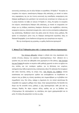 θνηλσληθέο αληζφηεηεο θαη φηη άιιν ζειήζεη λα πξνζζέζεη. Ζ Οκάδα Γ΄ ζα πξέπεη λα
εηνηκάζεη έλα θείκελν, επηθαινχκελε δηάθνξα είδε επίθιεζεο, κε ζθνπφ λα πείζεη
ηνπο ςεθνθφξνπο ηεο γηα ηελ έληνλε θνηλσληθή ηεο επαηζζεζία, αλαθεξφκελε ζηα
δηάθνξα πξνβιήκαηα πνπ καζηίδνπλ ηελ θνηλσλία θαη γεληθφηεξα ηνλ θφζκν καο θαη
ηη κέηξα ζθνπεχεη λα ιάβεη αλ εθιεγεί. Ζ Οκάδα Γ΄, ηέινο, ζα πξέπεη λα εηνηκάζεη
έλα θείκελν, επηθαινχκελε δηάθνξα είδε επίθιεζεο, κε ζθνπφ λα ελεκεξψζεη ηνλ
θφζκν γηα ηηο νιέζξηεο επηπηψζεηο δηαθφξσλ ηζπλφλησλ ζην πεξηβάιινλ, θάλνληαο
αλαθνξά ζε έξεπλεο, ζηαηηζηηθά ζηνηρεία θιπ., ψζηε λα γίλεη αληηιεπηή ε ζνβαξφηεηα
ηεο θαηάζηαζεο. Βνεζεηηθφ πιηθφ ζηε θάζε απηή δελ δίλεηαη ζηνπο καζεηέο. Θα
πξέπεη λα αλαηξέμνπλ κφλνη ηνπο ζε δηάθνξα επηζηεκνληθά πεξηνδηθά, φπσο ην
National Geographic, ή ζην δηαδίθηπν (ειέγρνληαο ηελ εγθπξφηεηα ησλ πεγψλ).
       Με ηελ νινθιήξσζε ηεο εξγαζίαο, νη νκάδεο δηαιχνληαη πξνζσξηλά!




Γ΄ Φάζη (2η & 3η Δβδομάδα μέζυ wiki + 1 ηπίυπο ζηην αίθοςζα πληποθοπικήρ):


              Σελ δεχηεξε εβδνκάδα ππάξρεη ε νδεγία πνπ ηνπο παξαπέκπεη ζηε
ζειίδα «Γεληθέο νδεγίεο» ηνπ θαθέινπ «Γξαζηεξηφηεηεο». Δθεί        βιέπνπλ φηη ε
εξγαζία ηνπο γηα απηή ηελ εβδνκάδα είλαη ρσξηζκέλε ζε δχν θάζεηο: Απφ Γεπηέξα
έσο θαη Σεηάξηε ζα πξέπεη λα πεγαίλεη θάζε καζεηήο ρσξηζηά λα θάλεη ηα ζρφιηα ηνπ
ζηηο ζειίδεο θαη ησλ ηεζζάξσλ νκάδσλ, γηα ηε βειηίσζε ησλ θεηκέλσλ,
επηζεκαίλνληαο ιάζε ή πξνηείλνληαο ελαιιαθηηθέο ηδέεο! Οη ππφινηπνη ζα ζπλερίδνπλ
απφ θάησ ιέγνληαο επίζεο ηε γλψκε ηνπο. Απφ Πέκπηε έσο ΢άββαην γίλεηαη
αλαζχζηαζε ησλ πξνεγνχκελσλ νκάδσλ θαη αλαιακβάλνπλ λα δηνξζψζνπλ ην
θείκελν ηνπο κε βάζε ηηο ηειηθέο πξνηάζεηο πνπ ζπκθσλήζεθαλ κε ηε βνήζεηα ησλ
ζπκκαζεηψλ ηνπο. ΢ην ηέινο, ππάξρεη ε ζεκείσζε φηη «ην ηειηθφ απνηέιεζκα ζα
ζπδεηεζεί ζην εξρφκελν κάζεκα ζηελ ηάμε». ΢ηελ πξαγκαηηθφηεηα, ζα δηαηεζεί έλα
δίσξν θαη ζα αλαηεζεί ζηνπο καζεηέο ε εμήο δξαζηεξηφηεηα: θάζε κία απφ ηηο
ηέζζεξηο Οκάδεο ζα πάξεη θείκελν άιιεο νκάδαο θαη κε ηε βνήζεηα ηνπ
«Σαμηλνκνχκε» ζα ηαμηλνκήζνπλ ηηο επηθιήζεηο πνπ έρνπλ ρξεζηκνπνηεζεί θαη ηα
κέζα. Οη ζηήιεο ζα κπνξνχζαλ λα είλαη σο εμήο:




                                       24
 