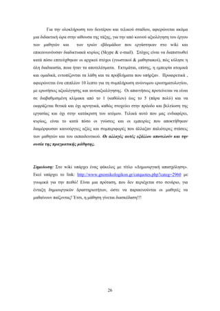 Γηα ηελ νινθιήξσζε ηνπ δεπηέξνπ θαη ηειηθνχ ζηαδίνπ, αθηεξψλεηαη αθφκα
κηα δηδαθηηθή ψξα ζηελ αίζνπζα ηεο ηάμεο, γηα ηελ απφ θνηλνχ αμηνιφγεζε ηνπ έξγνπ
ησλ καζεηψλ θαη       ησλ ηξηψλ εβδνκάδσλ πνπ εξγάζηεθαλ ζην wiki θαη
επηθνηλσλφπζαλ δηαδηθηπαθά θπξίσο (Skype & e-mail). ΢ηφρνο είλαη λα δηαπηζησζεί
θαηά πφζν επηηεχρζεθαλ νη αξρηθνί ζηφρνη (γλσζηηθνί & καζεζηαθνί), πψο θχιεζε ε
φιε δηαδηθαζία, πνηα ήηαλ ηα απνηειέζκαηα. Δθηηκάηαη, επίζεο, ε εκπεηξία αηνκηθά
θαη νκαδηθά, εληνπίδνληαη ηα ιάζε θαη ηα πξνβιήκαηα πνπ ππήξμαλ. Πξναηξεηηθά ,
αθηεξψλεηαη έλα επηπιένλ 10 ιεπην γηα ηε ζπκπιήξσζε αλψλπκνπ εξσηεκαηνινγίνπ,
κε εξσηήζεηο αμηνιφγεζεο θαη απηναμηνιφγεζεο. Οη απαληήζεηο πξνηείλεηαη λα είλαη
ζε δηαβαζκηζκέλε θιίκαθα απφ ην 1 (θαζφινπ) έσο ην 5 (πάξα πνιχ) θαη λα
εθθξάδεηαη ζεηηθά θαη φρη αξλεηηθά, θαζψο ζηνρεχεη ζηελ πξφνδν θαη βειηίσζε ηεο
εξγαζίαο θαη φρη ζηελ θαηάθξηζε ηνπ αηφκνπ. Σειηθά απηφ πνπ καο ελδηαθέξεη,
θπξίσο, είλαη ην θαηά πφζν νη γλψζεηο θαη νη εκπεηξίεο πνπ απνθηήζεθαλ
δηακφξθσζαλ θαηλνχξγηεο αμίεο θαη ζπκπεξηθνξέο πνπ άιιαμαλ παιηφηεξεο ζηάζεηο
ησλ καζεηψλ θαη ηνπ εθπαηδεπηηθνχ. Οη αιιαγέο απηέο εμάιινπ απνηεινύλ θαη ηελ
νπζία ηεο πξαγκαηηθήο κάζεζεο.




Σεκείσζε: ΢ην wiki ππάξρεη έλαο θάθεινο κε ηίηιν «Γεκηνπξγηθή απαζρφιεζε».
Δθεί ππάξρεη ην link: http://www.gnomikologikon.gr/catquotes.php?categ=2960 κε
γλσκηθά γηα ηελ πεηζψ! Δίλαη κηα πξφηαζε, πνπ δελ πεξηέρεηαη ζην ζελάξην, γηα
έληαμε δεκηνπξγηθψλ δξαζηεξηνηήησλ, ψζηε λα παξαθηλνχληαη νη καζεηέο λα
καζαίλνπλ παίδνληαο! Έηζη, ε κάζεζε γίλεηαη δηαζθέδαζε!!!




                                       26
 