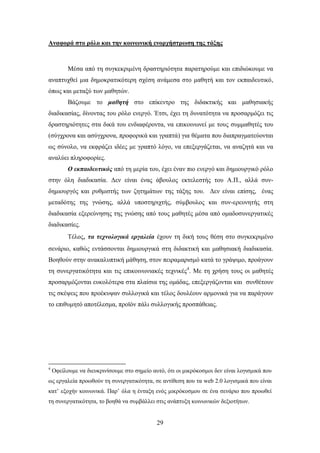 Αναθοπά ζηο πόλο και ηην κοινυνική ενοπσήζηπυζη ηηρ ηάξηρ



          Μέζα απφ ηε ζπγθεθξηκέλε δξαζηεξηφηεηα παξαηεξνχκε θαη επηδηψθνπκε λα
αλαπηπρζεί κηα δεκνθξαηηθφηεξε ζρέζε αλάκεζα ζην καζεηή θαη ηνλ εθπαηδεπηηθφ,
φπσο θαη κεηαμχ ησλ καζεηψλ.
          Βάδνπκε ην καζεηή ζην επίθεληξν ηεο δηδαθηηθήο θαη καζεζηαθήο
δηαδηθαζίαο, δίλνληαο ηνπ ξφιν ελεξγφ. Έηζη, έρεη ηε δπλαηφηεηα λα πξνζαξκφδεη ηηο
δξαζηεξηφηεηεο ζηα δηθά ηνπ ελδηαθέξνληα, λα επηθνηλσλεί κε ηνπο ζπκκαζεηέο ηνπ
(ζχγρξνλα θαη αζχγρξνλα, πξνθνξηθά θαη γξαπηά) γηα ζέκαηα πνπ δηαπξαγκαηεχνληαη
σο ζχλνιν, λα εθθξάδεη ηδέεο κε γξαπηφ ιφγν, λα επεμεξγάδεηαη, λα αλαδεηά θαη λα
αλαιχεη πιεξνθνξίεο.
          Ο εθπαηδεπηηθόο απφ ηε κεξία ηνπ, έρεη έλαλ πην ελεξγφ θαη δεκηνπξγηθφ ξφιν
ζηελ φιε δηαδηθαζία. Γελ είλαη έλαο άβνπινο εθηειεζηήο ηνπ Α.Π., αιιά ζπλ-
δεκηνπξγφο θαη ξπζκηζηήο ησλ δεηεκάησλ ηεο ηάμεο ηνπ. Γελ είλαη επίζεο, έλαο
κεηαδφηεο ηεο γλψζεο, αιιά ππνζηεξηρηήο, ζχκβνπινο θαη ζπλ-εξεπλεηήο ζηε
δηαδηθαζία εμεξεχλεζεο ηεο γλψζεο απφ ηνπο καζεηέο κέζα απφ νκαδνζπλεξγαηηθέο
δηαδηθαζίεο.
          Σέινο, ηα ηερλνινγηθά εξγαιεία έρνπλ ηε δηθή ηνπο ζέζε ζην ζπγθεθξηκέλν
ζελάξην, θαζψο εληάζζνληαη δεκηνπξγηθά ζηε δηδαθηηθή θαη καζεζηαθή δηαδηθαζία.
Βνεζνχλ ζηελ αλαθαιππηηθή κάζεζε, ζηνλ πεηξακαξηζκφ θαηά ην γξάςηκν, πξνάγνπλ
ηε ζπλεξγαηηθφηεηα θαη ηηο επηθνηλσληαθέο ηερληθέο4. Με ηε ρξήζε ηνπο νη καζεηέο
πξνζαξκφδνληαη επθνιφηεξα ζηα πιαίζηα ηεο νκάδαο, επεμεξγάδνληαη θαη ζπλζέηνπλ
ηηο ζθέςεηο πνπ πξνέθπςαλ ζπιινγηθά θαη ηέινο δνπιένπλ αξκνληθά γηα λα παξάγνπλ
ην επηζπκεηφ απνηέιεζκα, πξντφλ πάιη ζπιινγηθήο πξνζπάζεηαο.




4
    Οθείινπκε λα δηεπθξηλίζνπκε ζην ζεκείν απηφ, φηη νη κηθξφθνζκνη δελ είλαη ινγηζκηθά πνπ
σο εξγαιεία πξνσζνχλ ηε ζπλεξγαηηθφηεηα, ζε αληίζεζε πνπ ηα web 2.0 ινγηζκηθά πνπ είλαη
θαη’ εμνρήλ θνηλσληθά. Παξ’ φια ε έληαμε ελφο κηθξφθνζκνπ ζε έλα ζελάξην πνπ πξνσζεί
ηε ζπλεξγαηηθφηεηα, ην βνεζά λα ζπκβάιιεη ζηηο αλάπηπμε θνηλσληθψλ δεμηνηήησλ.


                                             29
 
