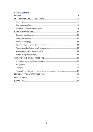 ΠΕΡΙΕΧΟΜΕΝΑ
ΔΗ΢ΑΓΧΓΖ .................................................................................................................... 4
΢ΚΔΠΣΗΚΟ ΣΖ΢ ΓΡΑ΢ΣΖΡΗΟΣΖΣΑ΢ ....................................................................... 6
   Καηλνηνκίεο................................................................................................................ 6
   Πξνζηηζέκελε αμία .................................................................................................... 8
   Γλσζηηθά – δηδαθηηθά πξνβιήκαηα ........................................................................... 9
ΠΛΑΗ΢ΗΟ ΔΦΑΡΜΟΓΖ΢............................................................................................ 13
   ΢ε πνηνπο απεπζχλεηαη ............................................................................................. 13
   Υξφλνο πινπνίεζεο ................................................................................................. 13
   Υψξνο πινπνίεζεο .................................................................................................. 13
   Πξναπαηηνχκελεο γλψζεηο ησλ καζεηψλ ................................................................. 14
   Απαηηνχκελα βνεζεηηθά πιηθά θαη εξγαιεία........................................................... 14
   Κνηλσληθή ελνξρήζηξσζε ηεο ηάμεο ....................................................................... 15
   ΢ηφρνη ηεο δξαζηεξηφηεηαο...................................................................................... 16
ΑΝΑΛΤ΢Ζ ΣΖ΢ ΓΡΑ΢ΣΖΡΗΟΣΖΣΑ΢ ..................................................................... 18
   Ζ ξνή εθαξκνγήο ησλ δξαζηεξηνηήησλ .................................................................. 18
   Σα εξγαιεία .............................................................................................................. 27
   Οη πεγέο ................................................................................................................... 28
   Αλαθνξά ζην ξφιν θαη ηελ θνηλσληθή ελνξρήζηξσζε ηεο ηάμεο ........................... 29
ΔΠΔΚΣΑ΢Ζ ΣΖ΢ ΓΡΑ΢ΣΖΡΗΟΣΖΣΑ΢ .................................................................... 30
ΒΗΒΛΗΟΓΡΑΦΗΑ ......................................................................................................... 31
ΠΑΡΑΡΣΖΜΑ............................................................................................................. 33




                                                               3
 