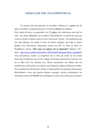 ΔΠΔΚΣΑ΢Η ΣΗ΢ ΓΡΑ΢ΣΗΡΙΟΣΗΣΑ΢



       Σν ζελάξην απηφ ζα κπνξνχζε λα επεθηαζεί, αλάινγα κε ην ρξόλν πνπ ζα
ήζειε λα δηαζέζεη ν εθπαηδεπηηθφο θαη ην γλσζηηθφ επίπεδν ησλ καζεηψλ.
Έλαο ηξφπνο ζα ήηαλ λα αθηεξσζνχλ ζην 2ν ζηάδην, πνπ δνπιεχνπκε κέζα απφ ην
wiki, δχν αθφκα εβδνκάδεο γηα λα πάξνπλ δεκηνπξγήζνπλ ηα παηδηά ζαλ ηάμε κηα
ηαηλία κε ζθνπφ λα πάξνπλ κέξνο ζε έλαλ Γηαγσληζκφ Σαηλίαο. ΢ην παξάδεηγκα καο
ζην wiki, βάδνπκε ζηα παηδηά λα δνπλ έλα βίληεν καζεηψλ, πνπ πήξε ην πξψην
βξαβείν ζηνλ Παλειιήλην Γηαγσληζκφ ηαηλίαο ηεο ΔΡΣ ην 2010, κε ζέκα «ην
Πεξηβάιινλ» (ηίηινο: “Κάλε άικα πην γξήγνξν από ηε θζνξά.mp4”, δηάξθεηα: 5΄45΄΄,
πεγή: http://www.youtube.com/watch?v=Za3VmufijXY&feature=player_embedded).
Σνπο πξνηξέπνπκε, ινηπφλ, λα εηνηκάζνπλ θαη νη ίδηνη κηα ηαηλία γηα ηνλ θεηηλφ
δηαγσληζκφ (ππνζεηηθά κηαο θαη δελ ππάξρεη αληίζηνηρε αλαθνίλσζε), ιέγνληαο ηνπο
φηη ην ζέκα είλαη ηεο επηινγήο ηνπο. Μφλνο πεξηνξηζκφο, πνπ ηίζεηαη απφ ηνλ
εθπαηδεπηηθφ, φηη ζα πξέπεη λα εληάμνπλ ηνπο δηάθνξνπο ηξφπνπο πεηζνχο πνπ έκαζαλ.
Μηα ελδηαθέξνπζα ηδέα ζα ήηαλ, επίζεο, λα δεκηνπξγεζεί έλαο ζρνιηθφο δηαγσληζκφο,
Παλειιαδηθά ή έζησ απφ ζρνιεία θάπνησλ πεξηνρψλ, έρνληαο νινθιεξψζεη ηελ
αληίζηνηρε ελφηεηα (Ζ ΠΔΗΘΧ) θαη λα θηηάρηνπλ ηηο δηθέο ηνπο ηαηλίεο κε θνηλφ ζέκα!




                                        30
 