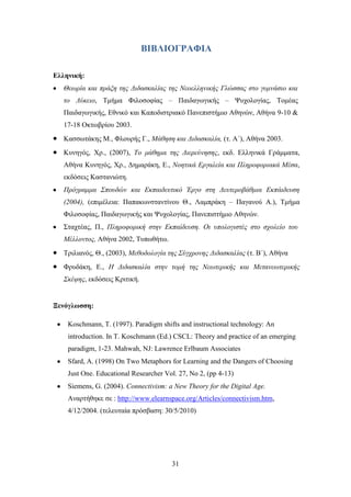 ΒΙΒΛΙΟΓΡΑΦΙΑ

Δλληνική:
   Θεσξία θαη πξάμε ηεο Δηδαζθαιίαο ηεο Νενειιεληθήο Γιώζζαο ζην γπκλάζην θαη
   ην Λύθεην, Σκήκα Φηινζνθίαο – Παηδαγσγηθήο – Φπρνινγίαο, Σνκέαο
   Παηδαγσγηθήο, Δζληθφ θαη Καπνδηζηξηαθφ Παλεπηζηήκην Αζελψλ, Αζήλα 9-10 &
   17-18 Οθησβξίνπ 2003.
   Καζζσηάθεο Μ., Φινπξήο Γ., Μάζεζε θαη Δηδαζθαιία, (η. Α΄), Αζήλα 2003.
   Κπλεγφο, Υξ., (2007), Τν κάζεκα ηεο Δηεξεύλεζεο, εθδ. Διιεληθά Γξάκκαηα,
   Αζήλα Κπλεγφο, Υξ., Γεκαξάθε, Δ., Ννεηηθά Εξγαιεία θαη Πιεξνθνξηαθά Μέζα,
   εθδφζεηο Καζηαληψηε.
   Πξόγξακκα Σπνπδώλ θαη Εθπαηδεπηηθό Έξγν ζηε Δεπηεξνβάζκηα Εθπάηδεπζε
   (2004), (επηκέιεηα: Παπαθσλζηαληίλνπ Θ., Λακπξάθε – Παγαλνχ Α.), Σκήκα
   Φηινζνθίαο, Παηδαγσγηθήο θαη Φπρνινγίαο, Παλεπηζηήκην Αζελψλ.
   ΢ηαρηέαο, Π., Πιεξνθνξηθή ζηελ Εθπαίδεπζε. Οη ππνινγηζηέο ζην ζρνιείν ηνπ
   Μέιινληνο, Αζήλα 2002, Σππσζήησ.
   Σξηιηαλφο, Θ., (2003), Μεζνδνινγία ηεο Σύγρξνλεο Δηδαζθαιίαο (η. Β΄), Αζήλα
   Φξπδάθε, Δ., Η Δηδαζθαιία ζηελ ηνκή ηεο Νεσηεξηθήο θαη Μεηαλεσηεξηθήο
   Σθέςεο, εθδφζεηο Κξηηηθή.


Ξενόγλυζζη:

    Koschmann, T. (1997). Paradigm shifts and instructional technology: An
    introduction. In T. Koschmann (Ed.) CSCL: Theory and practice of an emerging
    paradigm, 1-23. Mahwah, NJ: Lawrence Erlbaum Associates
    Sfard, A. (1998) On Two Metaphors for Learning and the Dangers of Choosing
    Just One. Educational Researcher Vol. 27, No 2, (pp 4-13)
    Siemens, G. (2004). Connectivism: a New Theory for the Digital Age.
    Αλαξηήζεθε ζε : http://www.elearnspace.org/Articles/connectivism.htm,
    4/12/2004. (ηειεπηαία πξφζβαζε: 30/5/2010)




                                       31
 