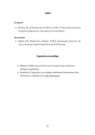 Άπθπα




Δλληνικό:

    Κπλεγφο, Υξ., Η Επθαηξία πνπ δελ Πξέπεη λα Φαζεί: Η Υπνινγηζηηθή Τερλνινγία
    σο Εξγαιείν Έθθξαζεο θαη Δηεξεύλεζεο ζηε Γεληθή Παηδεία.


Ξενόγλυζζο:
    Strijbos, J.W., Martens, R.L., Jochems, W.M.G., Designing for interaction: Six
    steps to designing computer-supported group-based learning




                           ΢ημειώζειρ για ηο μάθημα




    Mαθξή, Α. (2009). Εξγαιεία Κνηλσληθνύ Λνγηζκηθνύ ζηελ Εθπαίδεπζε
      (Πξφρεηξεο ζεκεηψζεηο).
    ΢κπξλαίνπ Ε., ΢εκεηψζεηο γηα ην κάζεκα «Μαζεζηαθή Γηαδηθαζία θαη Νέεο
      Σερλνινγίεο», αλαξηεκέλεο ζην http://eclass.uoa.gr




                                       32
 