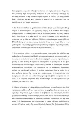ιατθηζκφο είλαη θίλεκα πνπ εθζεηάδεη ηνλ ιαφ θαη φ,ηη πεγάδεη απφ απηφλ, ζεσξψληαο
ηνλ κνλαδηθή πεγή λνκηκφηεηαο. Βαζίδεηαη ζε κηα «θπιεηηθή» αληίιεςε ηεο
πνιηηηθήο ζχκθσλα κε ηελ νπνία δελ έρνπλ ζεκαζία νη θαλφλεο ή νη αξρέο αιιά ν
ιαφο, ε βνχιεζή ηνπ θαη θαη' επέθηαζηλ ε παξάηαμε ή ε θπβέξλεζε, πνπ ηνπ
απνδίδνληαη σο θαη' εμνρήλ «δηθέο ηνπ».


4. Σν Βπδάληην ζηάζεθε ην ρξπζφ παιάηη απ' φπνπ βγήθε ε λέα ιάκςε ηνπ Διιε-
ληζκνχ. Ο ζθνηεηληαζκέλνο θαη μεξακέλνο θφζκνο, πάιη μαλάλζηζε ζαλ πεξηβφιη
κνζρνβνιεκέλν, θη ν ζπφξνο ήηαλ ν έλαο θη αθαηάιπηνο ζπφξνο ηεο δσήο, ν Διιε-
ληθφο. Απηφ έθαλε ην κεγάιν πνηεηή ηεο Ηηαιίαο Λενπάξδε λα πεη θαηάπιεθηνο,
γξάθνληαο γηα ην βπδαληηλφ θηιφζνθν Πιήζσλα: «Αθαηάιπηε θαη ηξνκεξή δχλακε
Διιάδα! Υσξίο ην δηθφ ζνπ πλεχκα, ηίπνηα δε γίλεηαη ζηνλ θφζκν. ΋ια ηα γνλη-
κνπνηείο εζχ. Γηα κηα ζηηγκή θαίλεηαη πσο πεζαίλεηο, θη άμαθλα παξνπζηάδεζαη πάιη
νινδψληαλε θαη δξνζεξή εθεί πνπ δε ζε πεξίκελε θαλείο!» [...]


5. ΢ηελ επνρή ηεο γλψζεο, ηεο ηερλνγλσζίαο θαη ηεο πιεξνθνξίαο φια αιιάδνπλ, θαη
ην δεηνχκελν είλαη λα απνθεπρζεί θάζε αδπλακία πξνζαξκνγήο ηνπ παλεπηζηεκίνπ ζε
απηή ηε λέα αλαδπφκελε θνηλσλία. Γηαηί ζε απηή ηε λέα θνηλσλία ηεο θαιπάδνπζαο
γλψζεο ν θάζε πνιίηεο ζα πξέπεη λα επηθαηξνπνηεί ηε γλψζε ηνπ. Ζ δηά βίνπ
εθπαίδεπζε ήδε δελ είλαη ζρήκα ιφγνπ αιιά εμειίζζεηαη ζε νδπλεξή θαη αλαγθαία
πξαγκαηηθφηεηα, απνηέιεζκα ηνπ εμνλησηηθνχ γηα ηηο αλζξψπηλεο δπλαηφηεηεο
ξπζκνχ ηεο ηερλνινγηθήο εμέιημεο. Ο κεγάινο θνζκνιφγνο Υφθηλγθ ηνλίδεη φηη κε
ηνπο ξπζκνχο παξαγσγήο γλψζεο πνπ αλαπηχζζνπκε ζα δεκνζηεχνληαη ηξία
ζπγγξάκκαηα αλά ιεπηφ θαη δελ ζα ππάξρεη ρξφλνο λα δηαβάζεη θαλείο νχηε έλα απφ
απηά. Άιιε εθηίκεζε αλαθέξεηαη ζηελ πνιππινθφηεηα ησλ ππνινγηζηψλ πνπ ήδε
δηπιαζηάδεηαη θάζε 15-18 κήλεο.


6. Κάπνηνη αλζξσπνιφγνη ραξαθηεξίδνπλ ην πνδφζθαηξν «ζπλαηζζεκαηηθή πιεγή» ή
«ρνιέξα ηνπ ληειίξηνπ». ΋κσο ν πεξηζζφηεξνο θφζκνο ζεσξεί φηη πξφθεηηαη γηα ην
σξαηφηεξν ζπνξ-ζέακα, ρσξίο λα αγλνεί ηα πξνβιήκαηά ηνπ. Πξνβιήκαηα, ηα νπνία
ρεηξνηεξεχνπλ απφ ηελ παγθνζκηνπνίεζε, πνπ εθκεηαιιεχεηαη ηελ νηθνλνκηθή πιεπξά
ηνπ. Γηα ην θεηηλφ πξσηάζιεκα νη ζπφλζνξεο πιήξσζαλ πεξηζζφηεξα απφ 400 εθαη.
επξψ. Σα δε δηθαηψκαηα γηα ηελ ηειεφξαζε θαη ηα θηλεηά ηειέθσλα πνπιήζεθαλ ζε
πεξίπνπ 170 ρψξεο γηα έλα δηζ. επξψ. Ζ Γηεζλήο Οκνζπνλδία Πνδνζθαίξνπ (FIFA)
                                          35
 