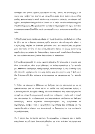 απέθηεζε έηζη πξνυπνινγηζκφ κεγαιχηεξν απφ ηεο Γαιιίαο. Οη ζπφλζνξεο κε ηε
ζεηξά ηνπο γεκίδνπλ ηνλ πιαλήηε κε ηα πξντφληα-θεηίρ ηνπο: παπνχηζηα, θαλέιεο,
κπάιεο, θαηαζθεπαζκέλα θαηά θαλφλα ζηηο θησρφηεξεο πεξηνρέο ηνπ θφζκνπ απφ
εξγάηεο πνπ πθίζηαληαη άγξηα εθκεηάιιεπζε θαη ηα νπνία θαηφπηλ πνπιηνχληαη ρξπζά
ζηηο πινχζηεο ρψξεο. Μηα θαλέια ζηελ Δπξψπε θνζηίδεη πεξίπνπ 70 επξψ, πνζφ πνπ
αληηπξνζσπεχεη κηζζφ πνιιψλ κελψλ γηα ην παηδί-εξγάηε πνπ ηελ θαηαζθεπάδεη ζηελ
Ηλδία.


7. Ο άλζξσπνο γεληθά νθείιεη λα ζέβεηαη ηνλ ζπλάλζξσπφ ηνπ, ζην βαζκφ πνπ ν ίδηνο
ζα ήζειε λα ηνλ ζεβαζηνχλ, θάλνληαο πξάμε απηφ πνπ πνιχ εχζηνρα είπε θάπνηε ν
Καδαληδάθεο: «Αγάπα ηνλ άλζξσπν, γηαηί είζαη εζχ». Αλ ν θαζέλαο απφ καο βιέπεη
κέζα ζηνλ άιιν ηνλ ίδην ηνπ ηνλ εαπηφ, ηφηε είλαη βέβαην φηη πνιιέο παξαλνήζεηο,
παξεμεγήζεηο θαη αδηθίεο δελ ζα έρνπλ ιφγν χπαξμεο, ελψ ηα αλζξψπηλα δηθαηψκαηα
ζα είλαη ζεβαζηά θαη θαλείο δελ ζα δηαλνείηαη λα ηα παξαβηάζεη.


8. Γλσξίδνπκε πηα θαιά φηη απηφο ν κηθξφο πιαλήηεο δελ είλαη απιά ε θαηνηθία καο,
είλαη ην ζπηηηθφ καο, είλαη ε «κεηξίδα» καο θαη αθφκε πεξηζζφηεξν ε Γε – παηξίδα
καο. Μπνξνχκε λα θχγνπκε, λα ηαμηδέςνπκε, λα απνηθίζνπκε άιινπο πιαλήηεο. ΋κσο
εδψ ζην ζπίηη καο έρνπκε ηα θπηά καο, ηα δψα καο, ηνπο λεθξνχο καο. Ζ δσή καο ε
ίδηα βξίζθεηαη εδψ. Καη πξέπεη λα πξνζηαηέςνπκε θαη λα ζψζνπκε ηε Γε – παηξίδα
καο.


9. Πξέπεη λα πάςνπκε λα βιέπνπκε ηνλ άλζξσπν ζαλ έλα ππεξθπζηθφ νλ θαη λα
εγθαηαιείςνπκε κηα γηα πάληα εθείλν ην ζρέδην πνπ επεμεξγάζηεθε πξψηνο ν
Καξηέζηνο θαη ζηε ζπλέρεηα ν Μαξμ, ην νπνίν ζπλίζηαηαη ζηελ θαηάθηεζε θαη ηελ
θαηνρή ηεο θχζεο. Ζ απφπεηξα απηή απνδείρηεθε ηνπιάρηζηνλ γεινία, απφ ηε ζηηγκή
πνπ θαηαλνήζακε φηη ην ζχκπαλ κέζα ζηελ απεξαληνζχλε ηνπ μεπεξλά ηηο δηθέο καο
δπλαηφηεηεο.   Αθφκα     παξαπέξα,    ζπλεηδεηνπνηήζακε     πσο   κεηαβιήζεθε   ζε
παξαιήξεκα, αθξηβψο γηαηί ν πξνκεζετθφο ραξαθηήξαο ηεο επηζηήκεο θαη ηεο
ηερλνινγίαο νδεγεί ζήκεξα ζηελ θαηαζηξνθή ηεο βηφζθαηξαο θαη ζηελ απηνθηνλία
ηεο αλζξσπφηεηαο.


10. Ζ είδεζε δελ ζπγθίλεζε θαλέλαλ. Οη εθεκεξίδεο, ηα θφκκαηα θαη νη παζψλ
απνρξψζεσλ πξννδεπηηθνί ήηαλ απαζρνιεκέλνη κε ην λα αλαιχνπλ ην κήλπκα ησλ
                                        36
 