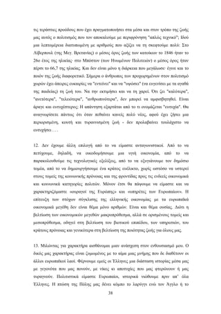 ηηο ηεξάζηηεο πξνφδνπο πνπ έρεη πξαγκαηνπνηήζεη ζηα κέζα θαη ζηνλ ηξφπν ηεο δσήο
καο απηφο ν πνιηηηζκφο πνπ ηνλ απνθαινχκε κε πεξηθξφλεζε "απιψο ηερληθφ"; Ηδνχ
κηα ιεπηνκέξεηα δηαηππσκέλε κε αξηζκνχο πνπ αμίδεη λα ηε ζθεθηνχκε πνιχ: ΢ην
Λίβεξπνπι (ηεο Μεγ. Βξεηαλίαο) ν κέζνο φξνο δσήο ησλ θαηνίθσλ ην 1846 ήηαλ ην
26ν έηνο ηεο ειηθίαο∙ ζην Μπφζηνλ (ησλ Ζλσκέλσλ Πνιηηεηψλ) ν κέζνο φξνο ήηαλ
πέξζη ην 66,7 ηεο ειηθίαο. Καη δελ είλαη κφλν ε δηάξθεηα πνπ κεγάισζε∙ έγηλε θαη ην
πνηφλ ηεο δσήο δηαθνξεηηθφ. ΢ήκεξα ν άλζξσπνο ησλ πξνρσξεκέλσλ ζηνλ πνιηηηζκφ
ρσξψλ έρεη άπεηξεο επθαηξίεο λα "εληείλεη" θαη λα "πςψζεη" (λα επγελίζεη κε ηα αγαζά
ηεο παηδείαο) ηε δσή ηνπ. Να ηελ εθηηκήζεη θαη λα ηε ραξεί. ΋ηη δεη "θαιχηεξα",
"αλεηφηεξα", "ηειεηφηεξα", "αλζξσπηλφηεξα", δελ κπνξεί λα ακθηζβεηεζεί. Δίλαη
άξαγε θαη επηπρέζηεξνο; Ζ απάληεζε εμαξηάηαη απφ ην ηη νλνκάδεηαη "επηπρία". Θα
αλαγλσξίζεηε πάλησο φηη φηαλ πεζαίλεη θαλείο πνιχ λένο, αθνχ έρεη δήζεη κηα
πεξηνξηζκέλε, θνπηή θαη ηπξαλληζκέλε δσή - δελ πξνιαβαίλεη ηνπιάρηζην λα
επηπρήζεη . . .


12. Γελ έρνπκε άιιε επηινγή απφ ην λα είκαζηε αληαγσληζηηθνί. Απφ ην λα
πεηχρνπκε,    δειαδή,   λα   νηθνδνκήζνπκε   κηα   πγηή   νηθνλνκία,   απφ   ην   λα
παξαθνινπζνχκε ηηο ηερλνινγηθέο εμειίμεηο, απφ ην λα εμπγηάλνπκε ηνλ δεκφζην
ηνκέα, απφ ην λα δεκηνπξγήζνπκε έλα θξάηνο επέιηθην, ρσξίο σζηφζν λα πζηεξεί
ζηνπο ηνκείο ηεο θνηλσληθήο πξφλνηαο θαη ηεο θξνληίδαο πξνο ηηο ελδεείο νηθνλνκηθά
θαη θνηλσληθά θαηεγνξίεο πνιηηψλ. Μφλνλ έηζη ζα πάςνπκε λα είκαζηε θαη λα
ραξαθηεξηδφκαζηε «νπξαγνί ηεο Δπξψπεο» θαη «ππεξέηεο ησλ Δπξσπαίσλ». Ζ
επίηεπμε ησλ ζηφρσλ ζχγθιηζεο ηεο ειιεληθήο νηθνλνκίαο κε ηα επξσπατθά
νηθνλνκηθά κεγέζε δελ είλαη ζέκα κφλν αξηζκψλ. Δίλαη θαη ζέκα νπζίαο. Γηφηη ε
βειηίσζε ησλ νηθνλνκηθψλ κεγεζψλ καθξνπξφζεζκα, αιιά ζε νξηζκέλνπο ηνκείο θαη
κεζνπξφζεζκα, νδεγεί ζηε βειηίσζε ηνπ βηνηηθνχ επηπέδνπ, ησλ ππεξεζηψλ, ηνπ
θξάηνπο πξφλνηαο θαη γεληθφηεξα ζηε βειηίσζε ηεο πνηφηεηαο δσήο γηα φινπο καο.


13. Μηιψληαο γηα ραξαθηήξα αηζζάλνκαη κηαλ αλάζρεζε ζηνλ ελζνπζηαζκφ κνπ. Ο
δηθφο καο ραξαθηήξαο είλαη δπκσκέλνο κε ην αίκα κηαο κλήκεο πνπ δε δηαζέηνπλ νη
άιινη επξσπατθνί ιανί. Φέξλνπκε εκείο νη Έιιελεο κηα δηάζηαζε ηζηνξίαο κέζα καο
κε γεγνλφηα πνπ καο πνλνχλ, κε λίθεο θη απνηπρίεο πνπ καο θηεξψλνπλ ή καο
ηπξαγλνχλ. Πνιηηηζηηθά είκαζηε Δπξσπαίνη, ηζηνξηθά ληψζνπκε πξηλ απ’ φια
Έιιελεο. Ζ πηψζε ηεο Πφιεο καο δέλεη θφκπν ην ιαξχγγη ελψ ηνλ Άγγιν ή ην
                                        38
 