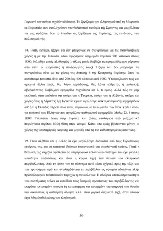 Γεξκαλφ ηνλ αθήλεη ζρεδφλ αδηάθνξν. Σν μεξίδσκα ηνπ ειιεληζκνχ απφ ηε Μηθξαζία
νη Δπξσπαίνη πνπ λαπινρνχζαλ ζην ζαιαζζηλφ θαηψθιη ηεο ΢κχξλεο θαη καο βιέπαλ
λα καο ζθάδνπλ, δελ ην έλησζαλ σο μεξίδσκα ηεο Δπξψπεο, ηεο επγέλεηαο, ηνπ
πνιηηηζκνχ ηεο.


14. Γηαηί, εληάμεη, ήμεξα φηη δελ κπνξνχκε λα ζπγθξηζνχκε κε ηηο ζθαλδηλαβηθέο
ρψξεο ή κε ηελ Ηαπσλία, φπνπ αγνξάδνπλ εθεκεξίδα πεξίπνπ 500 θάηνηθνη ζηνπο
1000, δειαδή ν κηζφο πιεζπζκφο (ν άιινο κηζφο δηαβάδεη ηηο εθεκεξίδεο πνπ θέξλνπλ
ζην ζπίηη νη αγνξαζηέο ή ζπλδξνκεηέο ηνπο). Ήμεξα φηη δελ κπνξνχκε λα
ζπγθξηζνχκε νχηε κε ηηο ρψξεο ηεο Γπηηθήο ή ηεο Κεληξηθήο Δπξψπεο, φπνπ ην
αληίζηνηρν πνζνζηφ είλαη απφ 200 έσο 400 θάηνηθνη αλά 1000. Τπνςηαδφκνπλ πσο θαη
αξθεηνί άιινη ιανί, ζεο ιφγσ παξάδνζεο, ζεο ιφγσ θιίκαηνο ή πνιηηηθήο
αβεβαηφηεηαο, δηαβάδνπλ εθεκεξίδα ζπρλφηεξα απ' φ, ηη εκείο. Αιιά πψο λα κελ
εθπιαγψ, φηαλ καζαίλσ φηη αθφκε θαη ε Σνπξθία, αθφκε θαη ε Αιβαλία, αθφκε θαη
ρψξεο φπσο ε Αίγππηνο ή ε Ηνξδαλία έρνπλ πςειφηεξν δείθηε αλάγλσζεο εθεκεξίδσλ
απ' φ,ηη ε Διιάδα; Ξέξεηε πνην είλαη, ζχκθσλα κε ην αικαλάθ ησλ New York Times,
ην πνζνζηφ ησλ Διιήλσλ πνπ αγνξάδνπλ θαζεκεξηλά εθεκεξίδα; Μφιηο 22, 4 ζηνπο
1000! Σειεπηαία ζέζε ζηελ Δπξψπε θαη (φπσο ππνιφγηζα απφ καδνρηζηηθή
πεξηέξγεηα) πεξίπνπ 130ή ζέζε ζηνλ θφζκν! Κάησ απφ εκάο βξίζθνληαη κφλνλ νη
ρψξεο ηεο ππνζαράξηαο Αθξηθήο θαη κεξηθέο απφ ηηο πην θαζπζηεξεκέλεο αζηαηηθέο.


15. Δίλαη αιήζεηα φηη ε Διιάο ζα έρεη κεγαιχηεξε δπζθνιία απφ ηνπο Δπξσπαίνπο
εηαίξνπο ηεο, γηα λα θαηαζηεί βηψζηκν (νηθνλνκηθά θαη νηθνινγηθά) θξάηνο. Γηαηί ε
ζεζκηθή ηεο θαρεμία νθείιεηαη ζε ππεξηξνθηθφ πειαηεηαθφ ζχζηεκα πνπ έρεη κεγάιε
ηθαλφηεηα επηβηψζεσο θαη είλαη ε θπξία πεγή ησλ δεηλψλ ηνπ ειιεληθνχ
πεξηβάιινληνο. Απφ ηε θχζε ηνπ ην ζχζηεκα απηφ είλαη ερζξηθφ πξνο ηελ ηάμε θαη
ηνλ πξνγξακκαηηζκφ θαη αληηιακβάλεηαη ην πεξηβάιινλ σο νξπρείν αδαπάλσλ πιήλ
πξνζνδνθφξσλ πειαηεηαθψλ παξνρψλ ή ζπλαιιαγψλ. Ζ νιέζξηα απνηειεζκαηηθφηεηα
ηνπ ζπζηήκαηνο ηείλεη λα επηειίζεη ηνπο ζεζκνχο πξνζηαζίαο ηνπ πεξηβάιινληνο θαη
εθηξέθεη εθηεηακέλε αλνκία (ε θαηαπάηεζε θαη εζθεκκέλε θαηαζηξνθή ησλ δαζψλ
θαη νηθνηφπσλ, ε απζαίξεηε δφκεζε θ.ιπ. είλαη κεξηθά δείγκαηά ηεο), ζηελ νπνίαλ
έρεη ήδε εζηζζεί κέξνο ηνπ πιεζπζκνχ.




                                        39
 
