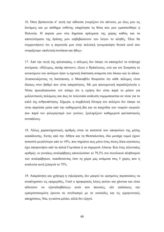 16. ΋ζνη βξίζθνληαη ζ’ απηή ηελ αίζνπζα γλσξίδνπλ φηη πάληνηε, κε φιεο κνπ ηηο
δπλάκεηο θαη κε αίζζεκα επζχλεο ππεξέηεζα ηε ζέζε πνπ κνπ εκπηζηεχζεθε ε
Πνιηηεία. Ζ πνξεία κνπ ζηα δεκφζηα πξάγκαηα ηεο ρψξαο θαζψο θαη ηα
απνηειέζκαηα ηεο δξάζεο κνπ επηβεβαηψλνπλ ηνπ ιφγνπ ην αιεζέο. ΋ινη ζα
ζπκθσλήζνπλ φηη ε παξνπζία κνπ ζηελ πνιηηηθή γνληκνπνίεζε ζεηηθά απηφ πνπ
νλνκάδνπκε «πνιηηηθή ζπλέπεηα θαη ήζνο».


17. Απφ ηελ απγή ηεο θηινζνθίαο, ν πφιεκνο δελ έπαςε λα απαζρνιεί ηα αλήζπρα
πλεχκαηα. «Πφιεκνο, παηήξ πάλησλ», έιεγε ν Ζξάθιεηηνο, ελψ γηα ηνλ ΢σθξάηε ην
αληηθείκελν ηνπ πνιέκνπ ήηαλ ε ζρεηηθή δηάζηαζε αλάκεζα ζην δίθαην θαη ην άδηθν.
Αλαζθεπάδνληαο ηε δηαηχπσζε, ν Μαθηαβέιη ζεσξνχζε φηη θάζε πφιεκνο είλαη
δίθαηνο ζηνλ βαζκφ πνπ είλαη απαξαίηεηνο. Με κηα θαηλνκεληθή παξαδνμνινγία ν
Νίηζε πξνεηδνπνηνχζε ηνλ θφζκν φηη ε εηξήλε δελ είλαη παξά ην κέζνλ γηα
κειινληηθνχο πνιέκνπο θαη πσο ζε ηειεπηαία αλάιπζε λνκηκνπνηείηαη αλ είλαη γηα ην
θαιφ ηεο αλζξσπφηεηαο. ΢ήκεξα, ε ζπκβνιηθή δχλακε ηνπ πνιέκνπ δελ έπαςε λα
είλαη παξνχζα κέζα απφ ηελ θαζεκεξηλή βία θαη ηα παηρλίδηα ησλ λεαξψλ αγνξηψλ
πνπ παξά ηνλ θηιεηξεληζκφ ησλ γνλέσλ, μεθιεξίδνπλ θαζεκεξηλά θαληαζηηθνχο
αληηπάινπο.


18. Άιινο ραξαθηεξηζηηθφο αξηζκφο είλαη ηα πνζνζηά ησλ απνθνίησλ ηεο κέζεο
εθπαίδεπζεο. Δθηφο απφ ηελ Αζήλα θαη ηε Θεζζαινλίθε, δχν κνλάρα λνκνί έρνπλ
πνζνζηφ κεγαιχηεξν απφ ην 10%, πνπ ζεκαίλεη πσο κφλν έλαο ζηνπο δέθα θαηνίθνπο
έρεη απνθνηηήζεη απφ ηα παιηά Γπκλάζηα ή ηα ζεκεξηλά Λχθεηα. Καη έλαο ηειεπηαίνο
αξηζκφο: νη γπλαίθεο αλαιθάβεηεο απνηεινχζαλ ην 79,2% ηνπ ζπλνιηθνχ πιεζπζκνχ
ησλ αλαιθάβεησλ, ηνπνζεηψληαο έηζη ηε ρψξα καο αλάκεζα ζηηο 5 ρψξεο πνπ ε
αλαινγία απηή μεπεξλά ην 75%.


19. Απαξαίηεηε θαη ρξήζηκε ε ηειεφξαζε, δελ κπνξεί ζε νξηζκέλεο πεξηπηψζεηο λα
αλαπιεξψζεη ηηο εθεκεξίδεο. Γηαηί ν πξνθνξηθφο ιφγνο θεχγεη θαη ράλεηαη θαη είλαη
αδχλαηνλ      λα   «μαλαδηαβάζεηο»   απηφ    πνπ     άθνπζεο,   εάλ   επηδηψθεηο   ηελ
εκπεξηζηαησκέλε έξεπλα ζε ζπλδπαζκφ κε ην νπζηψδεο θαη ηηο εξκελεπηηθέο
απνρξψζεηο. Ναη, ε εηθφλα κηιάεη, αιιά δελ εμεγεί.




                                        40
 