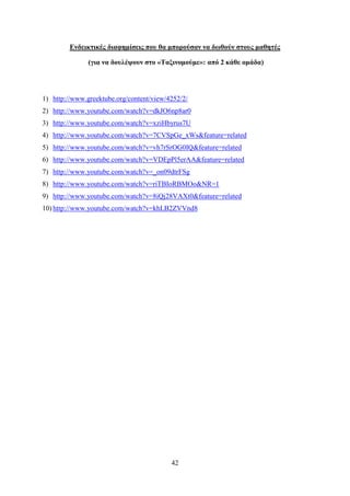 Δνδεικηικέρ διαθημίζειρ πος θα μποπούζαν να δυθούν ζηοςρ μαθηηέρ

               (για να δοςλέτοςν ζηο «Σαξινομούμε»: από 2 κάθε ομάδα)




1) http://www.greektube.org/content/view/4252/2/
2) http://www.youtube.com/watch?v=dkJO6np8ar0
3) http://www.youtube.com/watch?v=xziHbyrus7U
4) http://www.youtube.com/watch?v=7CVSpGe_xWs&feature=related
5) http://www.youtube.com/watch?v=vh7rSrOG0IQ&feature=related
6) http://www.youtube.com/watch?v=VDEpPl5erAA&feature=related
7) http://www.youtube.com/watch?v=_on09dtrFSg
8) http://www.youtube.com/watch?v=riTBIoRBMOo&NR=1
9) http://www.youtube.com/watch?v=8iQj28VAXt0&feature=related
10) http://www.youtube.com/watch?v=khLB2ZVVnd8




                                          42
 