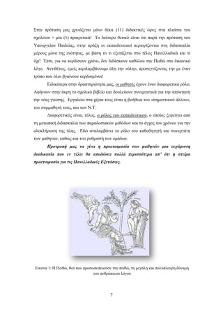 ΢ηελ πξφηαζε καο ρξεηάδεηαη κφλν δέθα (11) δηδαθηηθέο ψξεο ζηα πιαίζηα ηνπ
ζρνιείνπ + κία (1) πξαηξεηηθά! Σν δεχηεξν ζεηηθφ είλαη φηη παξά ηελ πξφηαζε ηνπ
Τπνπξγείνπ Παηδείαο, ζηελ πξάμε νη εθπαηδεπηηθνί πεξηνξίδνληαη ζηε δηδαζθαιία
κέξνπο κφλν ηεο ελφηεηαο, κε βάζε ην ηη εμεηάδεηαη ζην ηέινο Παλειιαδηθά θαη ηί
φρη! Έηζη, γηα λα θεξδίζνπλ ρξφλν, δελ δηδάζθνπλ θαζφινπ ηελ Πεηζψ ζην δηθαληθφ
ιφγν. Αληηζέησο, εκείο πεξηιακβάλνπκε φιε ηελ «χιε», πξνζεγγίδνληαο ηελ κε έλαλ
ηξφπν πνπ φινη βγαίλνπλ θεξδηζκέλνη!
      Δηδηθφηεξα ζηελ δξαζηεξηφηεηα καο, νη καζεηέο έρνπλ έλαλ δηαθνξεηηθφ ξφιν.
Αθήλνπλ ζηελ άθξε ην ζρνιηθφ βηβιίν θαη δνπιεχνπλ ζπλεξγαηηθά γηα ηελ απφθηεζε
ηελ λέαο γλψζεο. Δξγαιείν ζηα ρέξηα ηνπο είλαη ε βνήζεηα ηνπ «ζεκαληηθνχ άιινπ»,
ηνπ ζπκκαζεηή ηνπο, θαη ησλ Ν.Σ.
      Γηαθνξεηηθφο είλαη, ηέινο, ν ξφινο ηνπ εθπαηδεπηηθνχ, ν νπνίνο μεθεχγεη απφ
ηε κεησπηθή δηδαζθαιία ησλ παξαδνζηαθψλ κεζφδσλ θαη ην άγρνο ηνπ ρξφλνπ γηα ηελ
νινθιήξσζε ηεο χιεο. Δδψ αλαιακβάλεη ην ξφιν ηνπ θαζνδεγεηή θαη ζπλεξγάηε
ησλ καζεηψλ, θαζψο θαη ηνπ ξπζκηζηή ησλ νκάδσλ.
      Πξνηξνπή καο λα γίλεη ε πξνεηνηκαζία ησλ καζεηώλ κηα επράξηζηε
δηαδηθαζία πνπ ελ ηέιεη ζα απνδώζεη πνιιά πεξηζζόηεξα απ’ όηη ε ζηείξα
πξνεηνηκαζία γηα ηηο Παλειιαδηθέο Εμεηάζεηο.




Δηθφλα 1: Ζ Πεηζψ, ζεά πνπ πξνζσπνπνηνχζε ηελ πεηζψ, ηε κεγάιε θαη πνιχπιεπξε δχλακε
                                ηνπ αλζξψπηλνπ ιφγνπ




                                         7
 