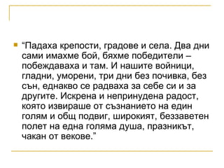 “Падаха крепости, градове и села. Два дни сами имахме бой, бяхме победители – побеждаваха и там. И нашите войници, гладни, уморени, три дни без почивка, без сън, еднакво се радваха за себе си и за другите. Искрена и непринудена радост, която извираше от съзнанието на един голям и общ подвиг, широкият, беззаветен полет на една голяма душа, празникът, чакан от векове.” 