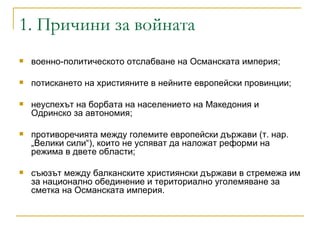 1. Причини за войната военно-политическото отслабване на Османската империя;  потискането на християните в нейните европейски провинции;  неуспехът на борбата на населението на Македония и Одринско за автономия;  противоречията между големите европейски държави (т. нар. „Велики сили“), които не успяват да наложат реформи на режима в двете области;  съюзът между балканските християнски държави в стремежа им за национално обединение и териториално уголемяване за сметка на Османската империя. 