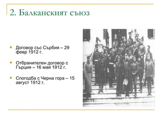 2.  Балканският съюз Договор със Сърбия – 29 февр 1912 г. Отбранителен договор с Гърция – 16 май 1912 г.  Спогодба с Черна гора – 15 август 1912 г. 