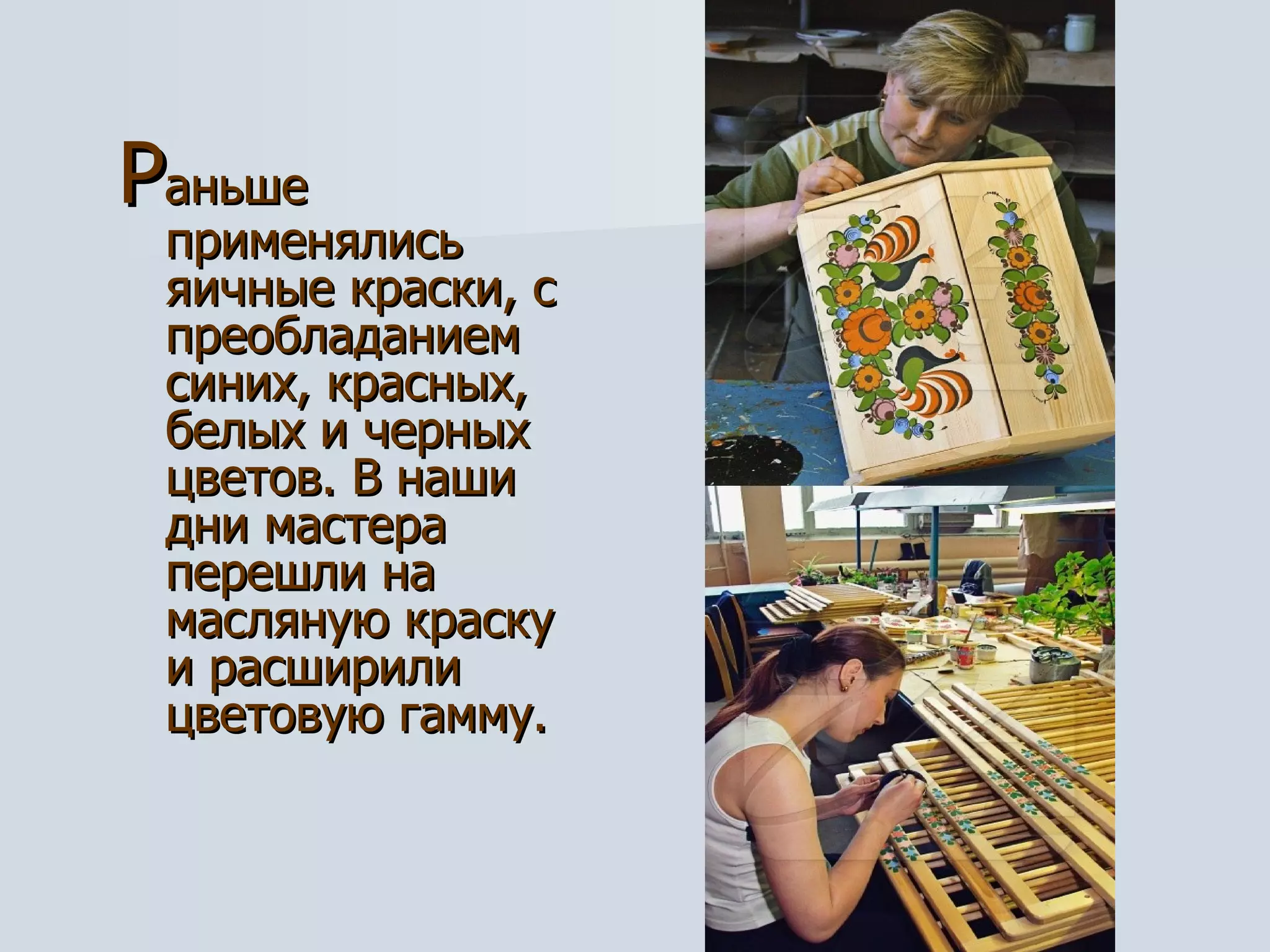 Р аньше применялись яичные краски, с преобладанием синих, красных, белых и черных цветов. В наши дни мастера перешли на масляную краску  и расширили цветовую гамму. 