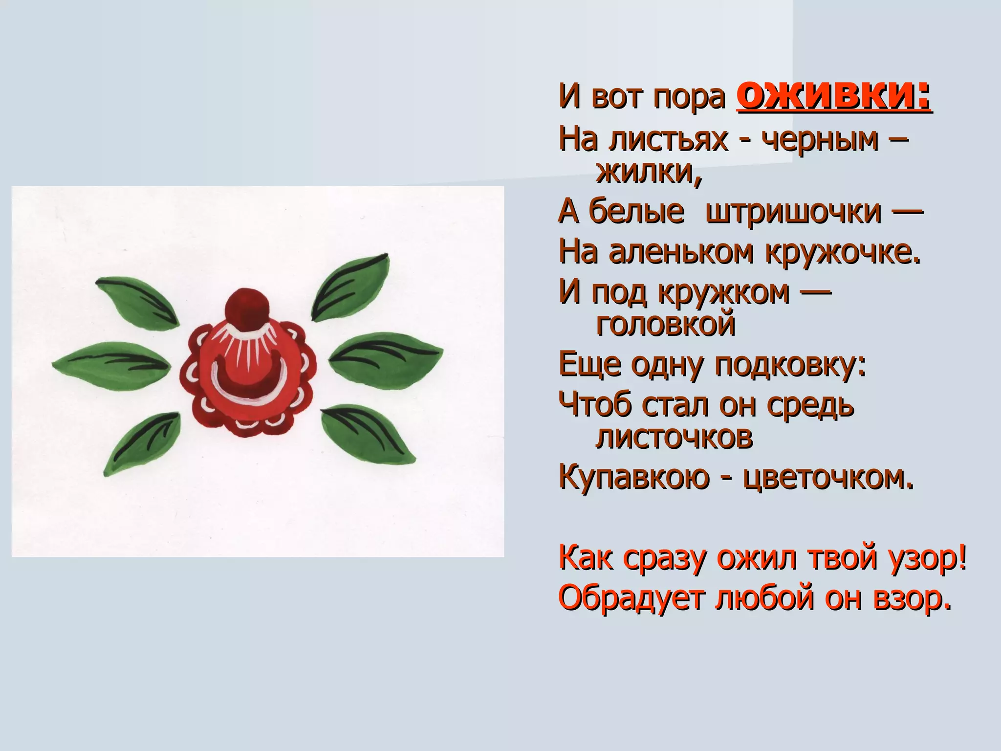 И вот пора   оживки: На листьях - черным – жилки, А белые  штришочки — На аленьком кружочке. И под кружком — головкой  Еще одну подковку: Чтоб стал он средь листочков Купавкою - цветочком. Как сразу ожил твой узор! Обрадует любой он взор. 