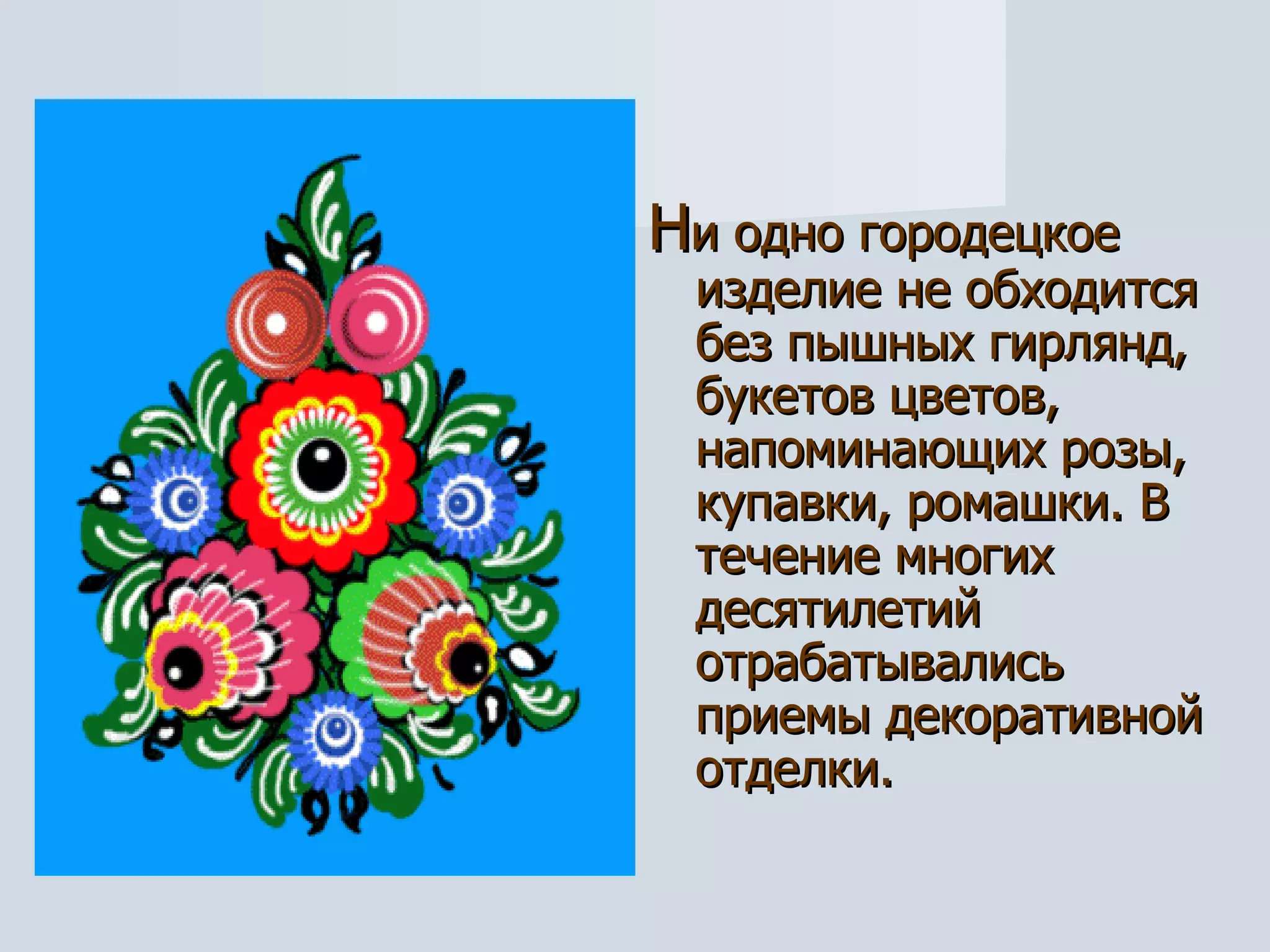 Н и одно городецкое изделие не обходится без пышных гирлянд, букетов цветов, напоминающих розы, купавки, ромашки. В течение многих десятилетий отрабатывались приемы декоративной  отделки.  