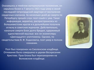 Оказавшись в тяжёлом материальном положении, он серьёзно болел и 7 августа 1921 года умер в своей последней петроградской квартире от воспаления сердечных клапанов. За несколько дней до смерти по Петербургу прошёл слух: поэт сошёл с ума. Такая информация, вероятно, распространилась из большевистских кругов и в дальнейшем получила огласку в советских журналах. Действительно, накануне смерти Блок долго бредил, одержимый единственной мыслью: все ли экземпляры «Двенадцати» уничтожены. Однако, по свидетельствам В. Ф. Ходасевича, поэт умер в полном сознании. Поэт был похоронен на Смоленском кладбище. Отпевание было совершено в церкви Воскресения Христова. Прах Блока был перезахоронен на Волковском кладбище. 