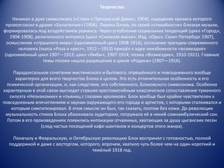 Творчество Начинал в духе символизма («Стихи о Прекрасной Даме», 1904), ощущение кризиса которого провозгласил в драме «Балаганчик» (1906). Лирика Блока, по своей «стихийности» близкая музыке, формировалась под воздействием романса. Через углубление социальных тенденций (цикл «Город», 1904-1908), религиозного интереса (цикл «Снежная маска», Изд. «Оры», Санкт-Петербург 1907), осмысление «страшного мира» (одноимённый цикл 1908-1916), осознание трагедии современного человека (пьеса «Роза и крест», 1912—1913) пришёл к идее неизбежности «возмездия» (одноимённый цикл 1907—1913; цикл «Ямбы», 1907-1914; поэма «Возмездие», 1910-1921). Главные темы поэзии нашли разрешение в цикле «Родина» (1907—1916). Парадоксальное сочетание мистического и бытового, отрешённого и повседневного вообще характерно для всего творчества Блока в целом. Это есть отличительная особенность и его психической организации, и, как следствие, его собственного, Блоковского символизма. Особенно характерным в этой связи выглядит ставшее хрестоматийным классическое сопоставление туманного силуэта «Незнакомки» и «пьяниц с глазами кроликов». Блок вообще был крайне чувствителен к повседневным впечатлениям и звукам окружающего его города и артистов, с которыми сталкивался и которым симпатизировал. В этом смысле он был, так сказать, поэтом без кожи. До революции музыкальность стихов Блока убаюкивала аудиторию, погружала её в некий сомнамбулический сон. Потом в его произведениях появились интонации отчаянных, хватающих за душу цыганских песен (след частых посещений кафе-шантанов и концертов этого жанра). Поначалу и Февральскую, и Октябрьскую революцию Блок воспринял с готовностью, полной поддержкой и даже с восторгом, которого, впрочем, хватило чуть более чем на один короткий и тяжёлый 1918 год. 