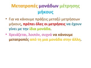 Μετατροπές   μονάδων   μέτρησης   μήκους Για να κάνουμε πράξεις μεταξύ μετρήσεων μήκους ,  πρέπει όλες οι μετρήσεις  να έχουν γίνει με την   ίδια μονάδα . Χρειάζεται, λοιπόν, συχνά  να κάνουμε μετατροπές  από τη μια μονάδα στην άλλη .  