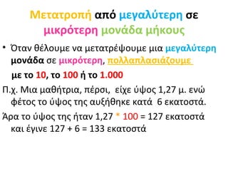 Μετατροπή  από  μεγαλύτερη  σε  μικρότερη   μονάδα μήκους Όταν θέλουμε να μετατρέψουμε μια  μεγαλύτερη  μονάδα  σε   μικρότερη ,  πολλαπλασιάζουμε  με το  10 , το  100  ή το  1.000 Π.χ. Μια μαθήτρια, πέρσι,  είχε ύψος 1,27 μ. ενώ φέτος το ύψος της αυξήθηκε κατά  6 εκατοστά. Άρα το ύψος της ήταν 1,27  *   100  = 127 εκατοστά και έγινε 127 + 6 = 133 εκατοστά 