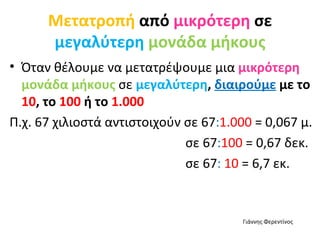 Μετατροπή  από  μικρότερη  σε  μεγαλύτερη   μονάδα μήκους Όταν θέλουμε να μετατρέψουμε μια  μικρότερη   μονάδα μήκους  σε   μεγαλύτερη ,  διαιρούμε  με το  10 , το  100  ή το  1.000 Π.χ. 67 χιλιοστά αντιστοιχούν σε 67 : 1.000  = 0,067 μ. σε 67 : 100  = 0,67 δεκ. σε 67 :  10  = 6,7 εκ. Γιάννης Φερεντίνος 