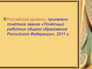 Российский уровень:  присвоено почётное звание «Почётный работник общего образования Российской Федерации», 2011 г. 