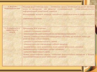 4. Ведущая педагогическая идея Ведущая педагогическая идея — применение метода презентаций на уроках русского языка и литературы для развития коммуникативной, учебно-познавательной, информационной компетенций учащихся. Формирование активной личности, способной к самоопределению и самореализации в современных условиях   5. Оптимальность и эффективность средств Применение ЭОР позволяет: - повысить мотивацию учащихся; - использовать большое количество иллюстративного материала; - вовлечь учащихся в самостоятельный процесс обучения, что особенно важно для развития общеучебных навыков; - успешно осуществлять контроль знаний; - изменить подходы к организации учебного процесса; - воздействовать сразу на несколько видов памяти: зрительную, слуховую, эмоциональную и в некоторых случаях моторную; - повысить эффективность урока. Личное удовлетворение учителя, повышение педагогического мастерства в области применения инновационных технологий и программ.  