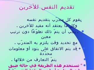 تقديم النفس للآخرين    يقوم كل متدرّب بتقديم نفسه  وكل ما يعتقد أنه مفيد للآخرين  .    يجب أن يتمّ ذلك تطوّعاً دون ترتيب معين  مع تحديد وقت يلتزم به المتدرّب  .    قد يتم الاتفاق على بنود أو معلومات محدّدة  يتمّ التعارف من خلالها  . "  تستخدم هذه الطريقة في حالة ضيق وقت البرنامج أو قصر الحلقة التدريبيّة  " 