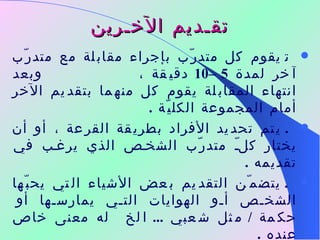 تقـديم الآخـرين    يقوم كل متدرّب بإجراء مقابلة مع متدرّب آخر لمدة  5 –10  دقيقة ،  وبعد انتهاء المقابلة يقوم كل منهما بتقديم الآخر أمام المجموعة الكليّة  .    يتم تحديد الأفراد بطريقة القرعة ، أو أن يختار كلّ متدرّب الشخص الذي يرغب في تقديمه  .    يتضمّن التقديم بعض الأشياء التي يحبّها الشخص أو الهوايات التي يمارسها أو حكمة  /  مثل شعبي  ...  الخ  له معنى خاص عنده  . "  لا تستخدم هذه الطريقة مع المجموعات الكبيرة وفي حلقات العمل ذات الوقت القصير  " 