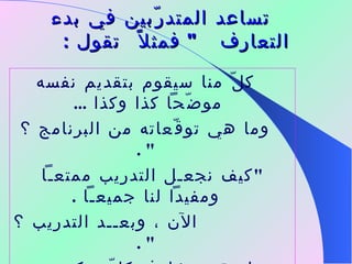      تساعد المتدرّبين في بدء التعارف  "  فمثلاً  تقول  : كلّ منا سيقوم بتقديم نفسه موضّحاً كذا وكذا  ...  وما هي توقّعاته من البرنامج ؟  " . " كيف نجعـل التدريب ممتعـاً ومفيداً لنا جميعـاً  . الآن ، وبعــد التدريب ؟  " .    ما  هي مخاوف كلّ منكـم من البرنامج  وما هي مقترحاتكـم للتغلّب عليها ؟  " .  