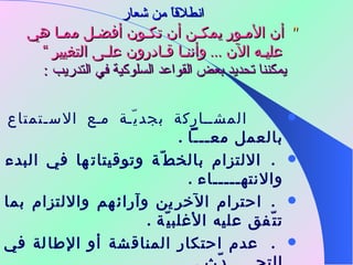 انطلاقاً من شعار "  أن الأمـور يمكـن أن تكـون أفضـل ممـا هي عليـه الآن  ...  وأننـا قـادرون علـى التغيير  ” يمكننا تحديد بعض القواعد السلوكية في التدريب  :          المشـاركة بجديّة مع الاسـتمتاع بالعمل معـــاً  .     الالتزام بالخطّة وتوقيتاتها في البدء والانتهـــــاء  .     احترام الآخرين وآرائهم والالتزام بما تتّفق عليه الأغلبيّة  .      عدم احتكار المناقشة أو الإطالة في التحـــــدّث  .     حريّة السؤال بشرط مراعاة التوقيت الســـــليم  . 