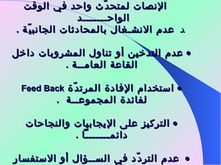     الإنصات لمتحدّث واحد في الوقت الواحـــــــد      عدم الانشـغال بالمحادثات الجانبيّة  .    عدم التدخين أو تناول المشروبات داخل القاعة العامــة  .    استخدام الإفادة المرتدّة  Feed Back   لفائدة المجموعــة  .    التركيز على الإيجابيات والنجاحات دائمـــــــاً  .    عدم التردّد في الســؤال أو الاستفسار عن أي شــيء  . 